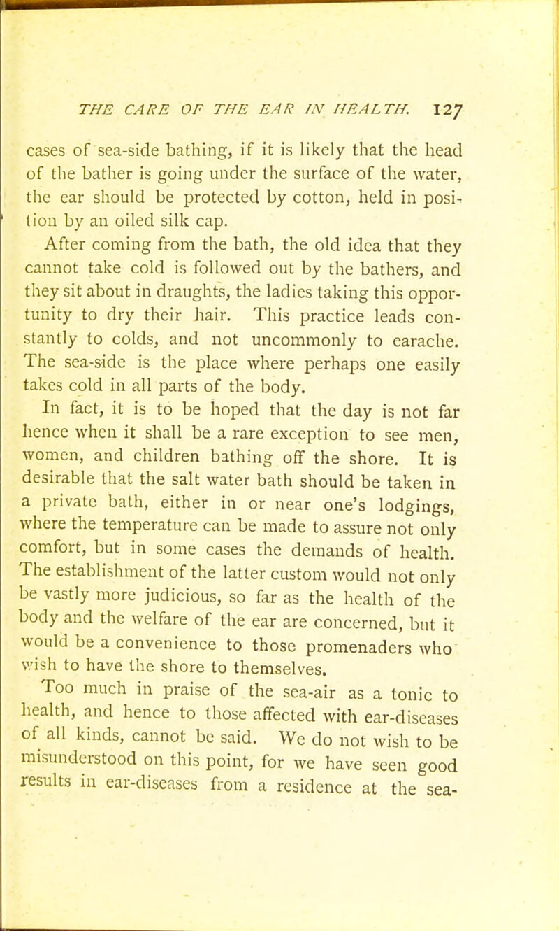 cases of sea-side bathing, if it is likely that the head of the bather is going under the surface of the water, the ear should be protected by cotton, held in posi- tion by an oiled silk cap. After coming from the bath, the old idea that they cannot take cold is followed out by the bathers, and they sit about in draughts, the ladies taking this oppor- tunity to dry their hair. This practice leads con- stantly to colds, and not uncommonly to earache. The sea-side is the place where perhaps one easily takes cold in all parts of the body. In fact, it is to be hoped that the day is not far hence when it shall be a rare exception to see men, women, and children bathing off the shore. It is desirable that the salt water bath should be taken in a private bath, either in or near one's lodgings, where the temperature can be made to assure not only comfort, but in some cases the demands of health. The establishment of the latter custom would not only be vastly more judicious, so far as the health of the body and the welfare of the ear are concerned, but it would be a convenience to those promenaders who wish to have the shore to themselves. Too much in praise of the sea-air as a tonic to health, and hence to those affected with ear-diseases of all kinds, cannot be said. We do not wish to be misunderstood on this point, for we have seen good results in ear-diseases from a residence at the sea-