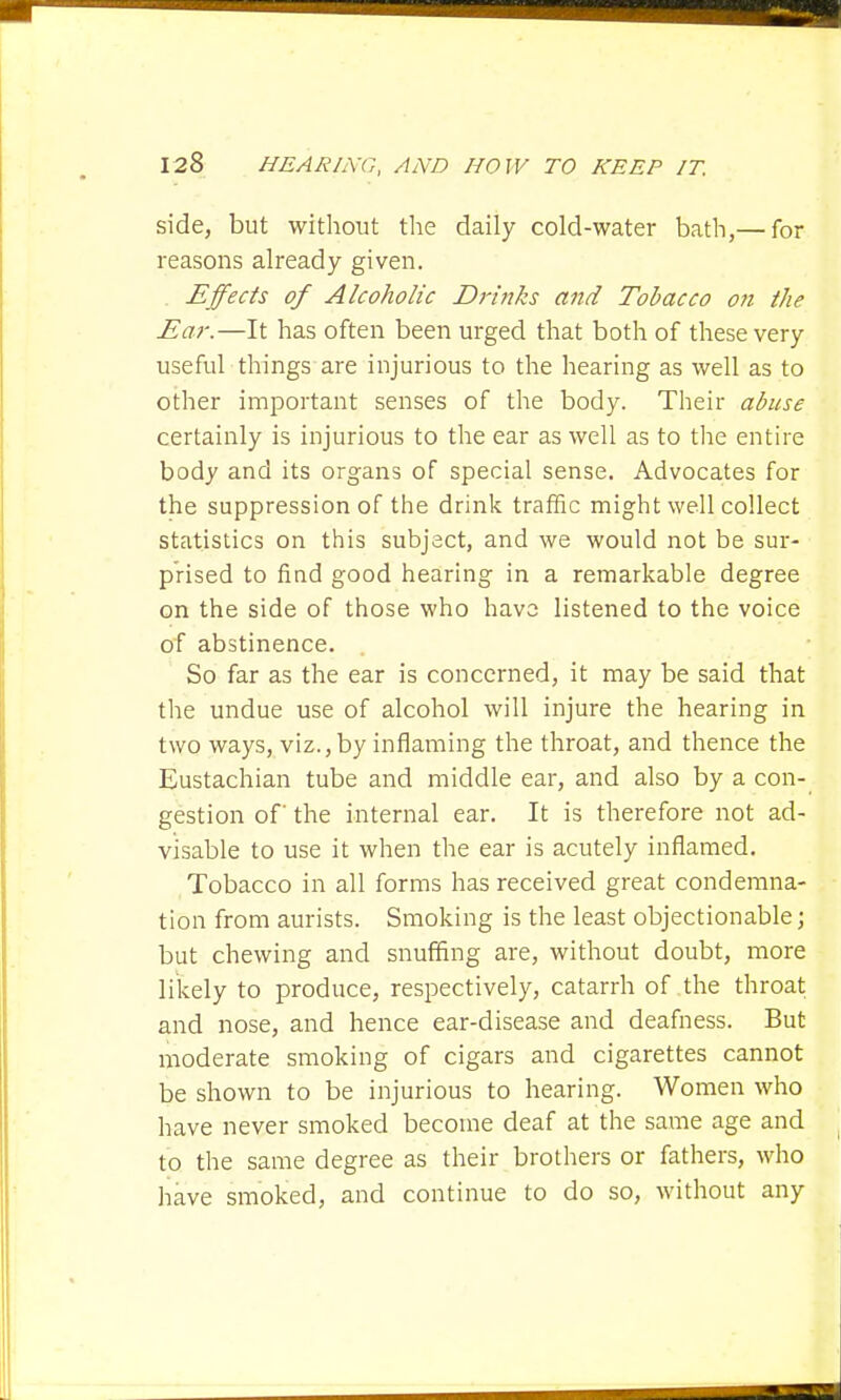 side, but without the daily cold-water bath,— for reasons already given. Effects of Alcoholic Drinks and Tobacco on the Ear.—It has often been urged that both of these very useful things are injurious to the hearing as well as to other important senses of the body. Their abuse certainly is injurious to the ear as well as to the entire body and its organs of special sense. Advocates for the suppression of the drink traffic might well collect statistics on this subject, and we would not be sur- prised to find good hearing in a remarkable degree on the side of those who have listened to the voice of abstinence. So far as the ear is concerned, it may be said that the undue use of alcohol will injure the hearing in two ways, viz., by inflaming the throat, and thence the Eustachian tube and middle ear, and also by a con- gestion of the internal ear. It is therefore not ad- visable to use it when the ear is acutely inflamed. Tobacco in all forms has received great condemna- tion from aurists. Smoking is the least objectionable; but chewing and snuffing are, without doubt, more likely to produce, respectively, catarrh of the throat and nose, and hence ear-disease and deafness. But moderate smoking of cigars and cigarettes cannot be shown to be injurious to hearing. Women who have never smoked become deaf at the same age and to the same degree as their brothers or fathers, who have smoked, and continue to do so, without any