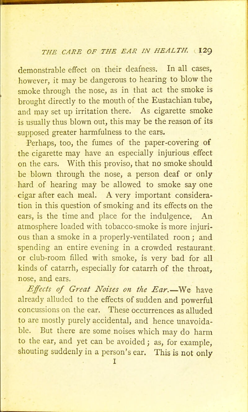 demonstrable effect on their deafness. In all cases, however, it may be dangerous to hearing to blow the smoke through the nose, as in that act the smoke is brought directly to the mouth of the Eustachian tube, and may set up irritation there. As cigarette smoke is usually thus blown out, this may be the reason of its supposed greater harmfulness to the ears. Perhaps, too, the fumes of the paper-covering of the cigarette may have an especially injurious effect on the ears. With this proviso, that no smoke should be blown through the nose, a person deaf or only hard of hearing may be allowed to smoke say one cigar after each meal. A very important considera- tion in this question of smoking and its effects on the ears, is the time and place for the indulgence. An atmosphere loaded with tobacco-smoke is more injuri- ous than a smoke in a properly-ventilated roon; and spending an entire evening in a crowded restaurant or club-room filled with smoke, is very bad for all kinds of catarrh, especially for catarrh of the throat, nose, and ears. Effects of Great Noises on the Ear.—We have already alluded to the effects of sudden and powerful concussions on the ear. These occurrences as alluded to are mostly purely accidental, and hence unavoida- ble. But there are some noises which may do harm to the ear, and yet can be avoided; as, for example, shouting suddenly in a person's ear. This is not only I