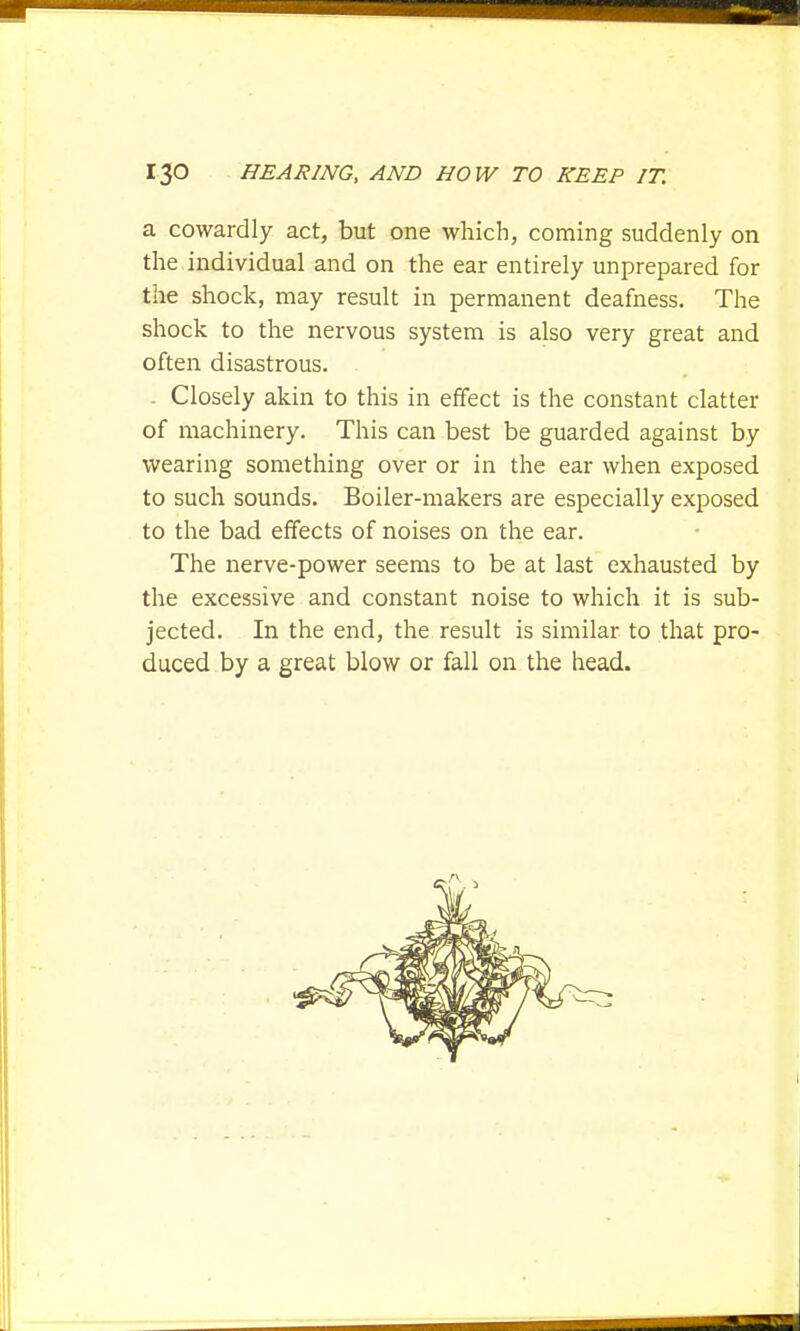 a cowardly act, but one which, coming suddenly on the individual and on the ear entirely unprepared for the shock, may result in permanent deafness. The shock to the nervous system is also very great and often disastrous. Closely akin to this in effect is the constant clatter of machinery. This can best be guarded against by wearing something over or in the ear when exposed to such sounds. Boiler-makers are especially exposed to the bad effects of noises on the ear. The nerve-power seems to be at last exhausted by the excessive and constant noise to which it is sub- jected. In the end, the result is similar to that pro- duced by a great blow or fall on the head.