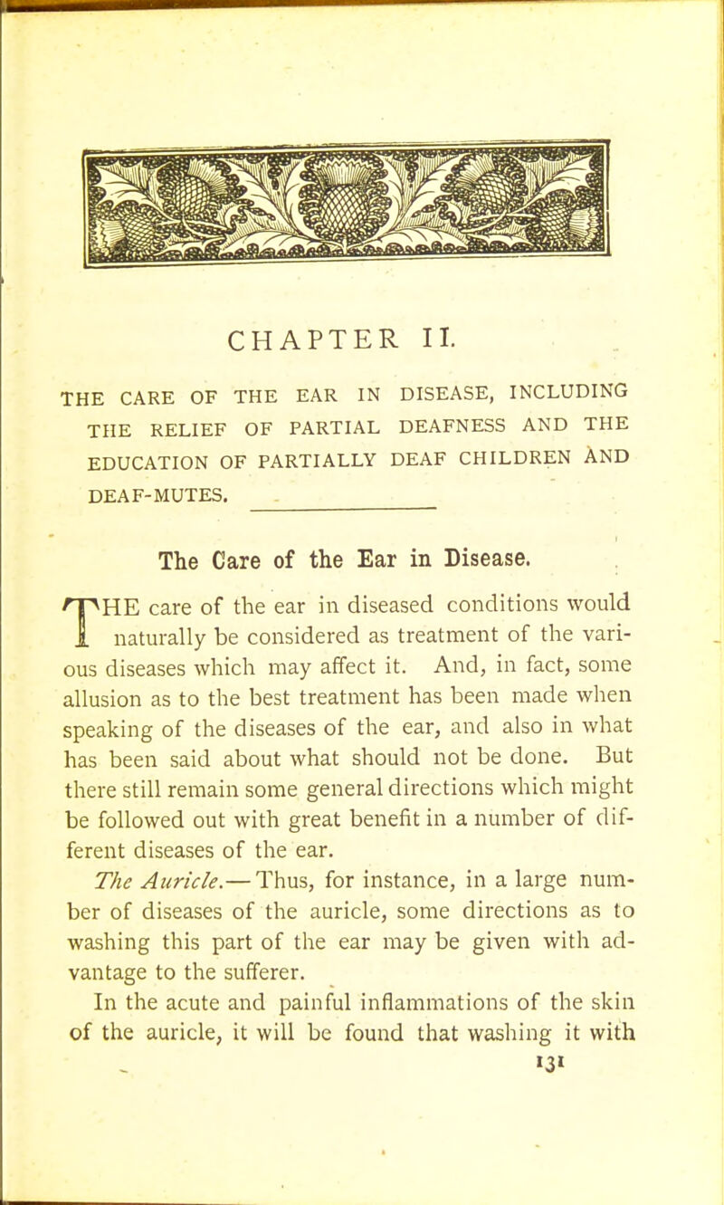 CHAPTER II. THE CARE OF THE EAR IN DISEASE, INCLUDING THE RELIEF OF PARTIAL DEAFNESS AND THE EDUCATION OF PARTIALLY DEAF CHILDREN AND DEAF-MUTES. The Care of the Ear in Disease. HE care of the ear in diseased conditions would 1 naturally be considered as treatment of the vari- ous diseases which may affect it. And, in fact, some allusion as to the best treatment has been made when speaking of the diseases of the ear, and also in what has been said about what should not be done. But there still remain some general directions which might be followed out with great benefit in a number of dif- ferent diseases of the ear. The Auricle.— Thus, for instance, in a large num- ber of diseases of the auricle, some directions as to washing this part of the ear may be given with ad- vantage to the sufferer. In the acute and painful inflammations of the skin of the auricle, it will be found that washing it with