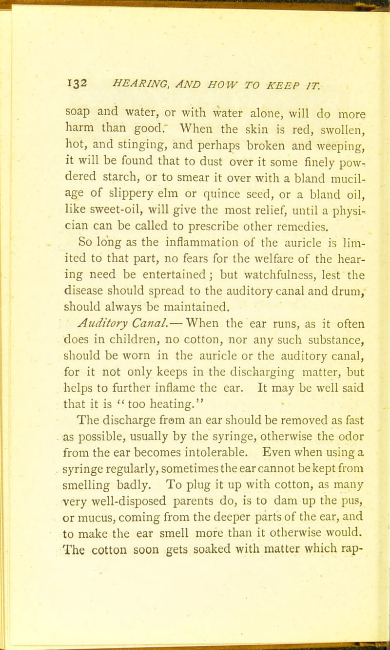 soap and water, or with water alone, will do more harm than good. When the skin is red, swollen, hot, and stinging, and perhaps broken and weeping, it will be found that to dust over it some finely pow^ dered starch, or to smear it over with a bland mucil- age of slippery elm or quince seed, or a bland oil, like sweet-oil, will give the most relief, until a physic cian can be called to prescribe other remedies. So long as the inflammation of the auricle is lim- ited to that part, no fears for the welfare of the hear- ing need be entertained; but watchfulness, lest the disease should spread to the auditory canal and drum, should always be maintained. Auditory Canal.— When the ear runs, as it often does in children, no cotton, nor any such substance, should be worn in the auricle or the auditory canal, for it not only keeps in the discharging matter, but helps to further inflame the ear. It may be well said that it is  too heating. The discharge from an ear should be removed as fast as possible, usually by the syringe, otherwise the odor from the ear becomes intolerable. Even when using a syringe regularly, sometimes the ear cannot be kept from smelling badly. To plug it up with cotton, as many very well-disposed parents do, is to dam up the pus, or mucus, coming from the deeper parts of the ear, and to make the ear smell more than it otherwise would. The cotton soon gets soaked with matter which rap-