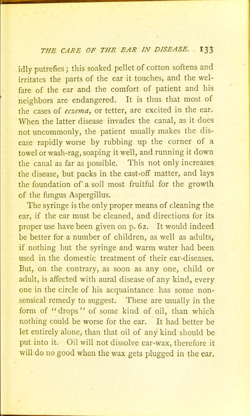 idly putrefies; this soaked pellet of cotton softens and irritates the parts of the ear it touches, and the wel- fare of the ear and the comfort of patient and his neighbors are endangered. It is thus that most of the cases of eczema, or tetter, are excited in the ear. When the latter disease invades the canal, as it does not uncommonly, the patient usually makes the dis- ease rapidly worse by rubbing up the corner of a towel or wash-rag, soaping it well, and running it down the canal as far as possible. This not only increases the disease, but packs in the cast-off matter, and lays the foundation of a soil most fruitful for the growth of the fungus Aspergillus. The syringe is the only proper means of cleaning the ear, if the ear must be cleaned, and directions for its proper use have been given on p. 62. It would indeed be better for a number of children, as well as adults, if nothing but the syringe and warm water had been used in the domestic treatment of their ear-diseases. But, on the contrary, as soon as any one, child or adult, is affected with aural disease of any kind, every one in the circle of his acquaintance has some non- sensical remedy to suggest. These are usually in the form of drops of some kind of oil, than which nothing could be worse for the ear. It had better be let entirely alone, than that oil of any kind should be put into it. Oil will not dissolve ear-wax, therefore it will do no good when the wax gets plugged in the ear.