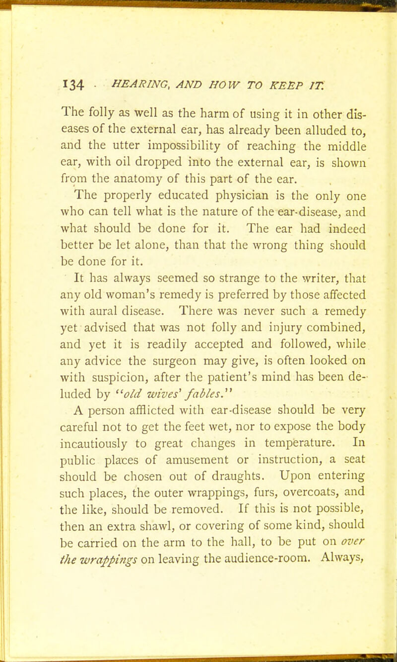 The folly as well as the harm of using it in other dis- eases of the external ear, has already been alluded to, and the utter impossibility of reaching the middle ear, with oil dropped into the external ear, is shown from the anatomy of this part of the ear. The properly educated physician is the only one who can tell what is the nature of the ear-disease, and what should be done for it. The ear had indeed better be let alone, than that the wrong thing should be done for it. It has always seemed so strange to the writer, that any old woman's remedy is preferred by those affected with aural disease. There was never such a remedy yet advised that was not folly and injury combined, and yet it is readily accepted and followed, while any advice the surgeon may give, is often looked on with suspicion, after the patient's mind has been de- luded by old wives'1 fables.'1 A person afflicted with ear-disease should be very careful not to get the feet wet, nor to expose the body incautiously to great changes in temperature. In public places of amusement or instruction, a seat should be chosen out of draughts. Upon entering such places, the outer wrappings, furs, overcoats, and the like, should be removed. If this is not possible, then an extra shawl, or covering of some kind, should be carried on the arm to the hall, to be put on over the wrappings on leaving the audience-room. Always,