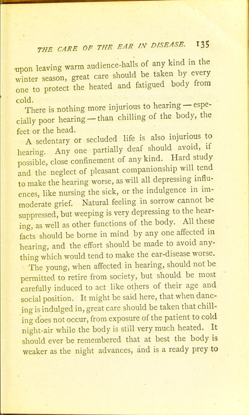 upon leaving warm audience-halls of any kind in the Iter season, great care should be taken by every one to protect the heated and fatigued body from cold. . There is nothing more injurious to hearing —espe- cially poor hearing-than chilling of the body, the feet or the head. t . A sedentary or secluded life is also injurious to hearing. Any one partially deaf should avoid, if possible, close confinement of any kind. Hard study and the neglect of pleasant companionship will tend to make the hearing worse, as will all depressing influ- ences, like nursing the sick, or the indulgence in im- moderate grief. Natural feeling in sorrow cannot be suppressed, but weeping is very depressing to the hear- ing, as well as other functions of the body. All these facts should be borne in mind by any one affected in hearing, and the effort should be made to avoid any- thing which would tend to make the ear-disease worse. The young, when affected in hearing, should not be permitted to retire from society, but should be most carefully induced to act like others of their age and social position. It might be said here, that when danc- ing is indulged in, great care should be taken that chill- ing does not occur, from exposure of the patient to cold night-air while the body is still very much heated. It should ever be remembered that at best the body is weaker as the night advances, and is a ready prey to