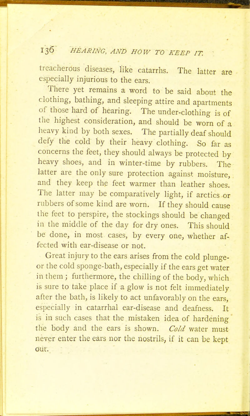 treacherous diseases, like catarrhs. The latter are especially injurious to the ears. There yet remains a word to be said about the clothing, bathing, and sleeping attire and apartments of those hard of hearing. The under-clothing is of the highest consideration, and should be worn of a heavy kind by both sexes. The partially deaf should defy the cold by their heavy clothing. So far as concerns the feet, they should always be protected by heavy shoes, and in winter-time by rubbers. The latter are the only sure protection against moisture, and they keep the feet warmer than leather shoes. The latter may be comparatively light, if arctics or rubbers of some kind are worn. If they should cause the feet to perspire, the stockings should be changed in the middle of the day for dry ones. This should be done, in most cases, by every one, whether af- fected with ear-disease or not. Great injury to the ears arises from the cold plunge- or the cold sponge-bath, especially if the ears get water in them ; furthermore, the chilling of the body, which is sure to take place if a glow is not felt immediately after the bath, is likely to act unfavorably on the ears, especially in catarrhal ear-disease and deafness. It is in such cases that the mistaken idea of hardening the body and the ears is shown. Cold water must never enter the ears nor the nostrils, if it can be kept our.