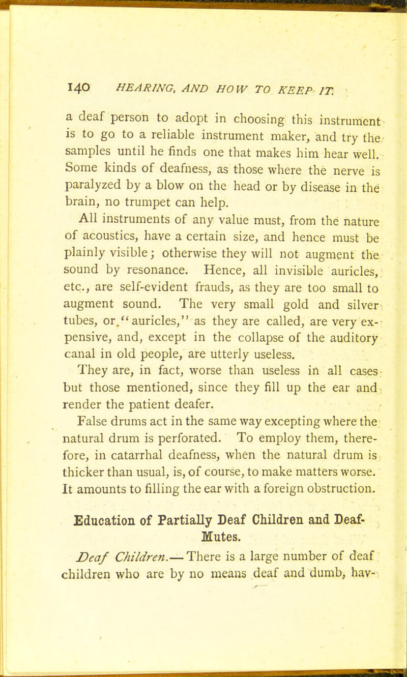 a deaf person to adopt in choosing this instrument is to go to a reliable instrument maker, and try the samples until he finds one that makes him hear well. Some kinds of deafness, as those where the nerve is paralyzed by a blow on the head or by disease in the brain, no trumpet can help. All instruments of any value must, from the nature of acoustics, have a certain size, and hence must be plainly visible; otherwise they will not augment the sound by resonance. Hence, all invisible auricles, etc., are self-evident frauds, as they are too small to augment sound. The very small gold and silver tubes, or. auricles, as they are called, are very ex-- pensive, and, except in the collapse of the auditory canal in old people, are utterly useless. They are, in fact, worse than useless in all cases but those mentioned, since they fill up the ear and render the patient deafer. False drums act in the same way excepting where the natural drum is perforated. To employ them, there- fore, in catarrhal deafness, when the natural drum is thicker than usual, is, of course, to make matters worse. It amounts to filling the ear with a foreign obstruction. Education of Partially Deaf Children and Deaf- Mutes. Deaf Children.— There is a large number of deaf children who are by no means deaf and dumb, hav-