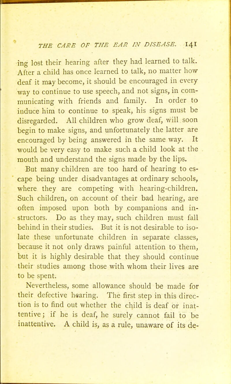 ing lost their hearing after they had learned to talk. After a child has once learned to talk, no matter how deaf it may become, it should be encouraged in every way to continue to use speech, and not signs, in com- municating with friends and family. In order to induce him to continue to speak, his signs must be disregarded. All children who grow deaf, will soon begin to make signs, and unfortunately the latter are encouraged by being answered in the same way. It would be very easy to make such a child look at the mouth and understand the signs made by the lips. But many children are too hard of hearing to es- cape being under disadvantages at ordinary schools, where they are competing with hearing-children. Such children, on account of their bad hearing, are often imposed upon both by companions and in- structors. Do as they may, such children must fall behind in their studies. But it is not desirable to iso- late these unfortunate children in separate classes, because it not only draws painful attention to them, but it is highly desirable that they should continue their studies among those with whom their lives are to be spent. Nevertheless, some allowance should be made for their defective hearing. The first step in this direc- tion is to find out whether the child is deaf or inat- tentive j if he is deaf, he surely cannot fail to be inattentive. A child is, as a rule, unaware of its de-