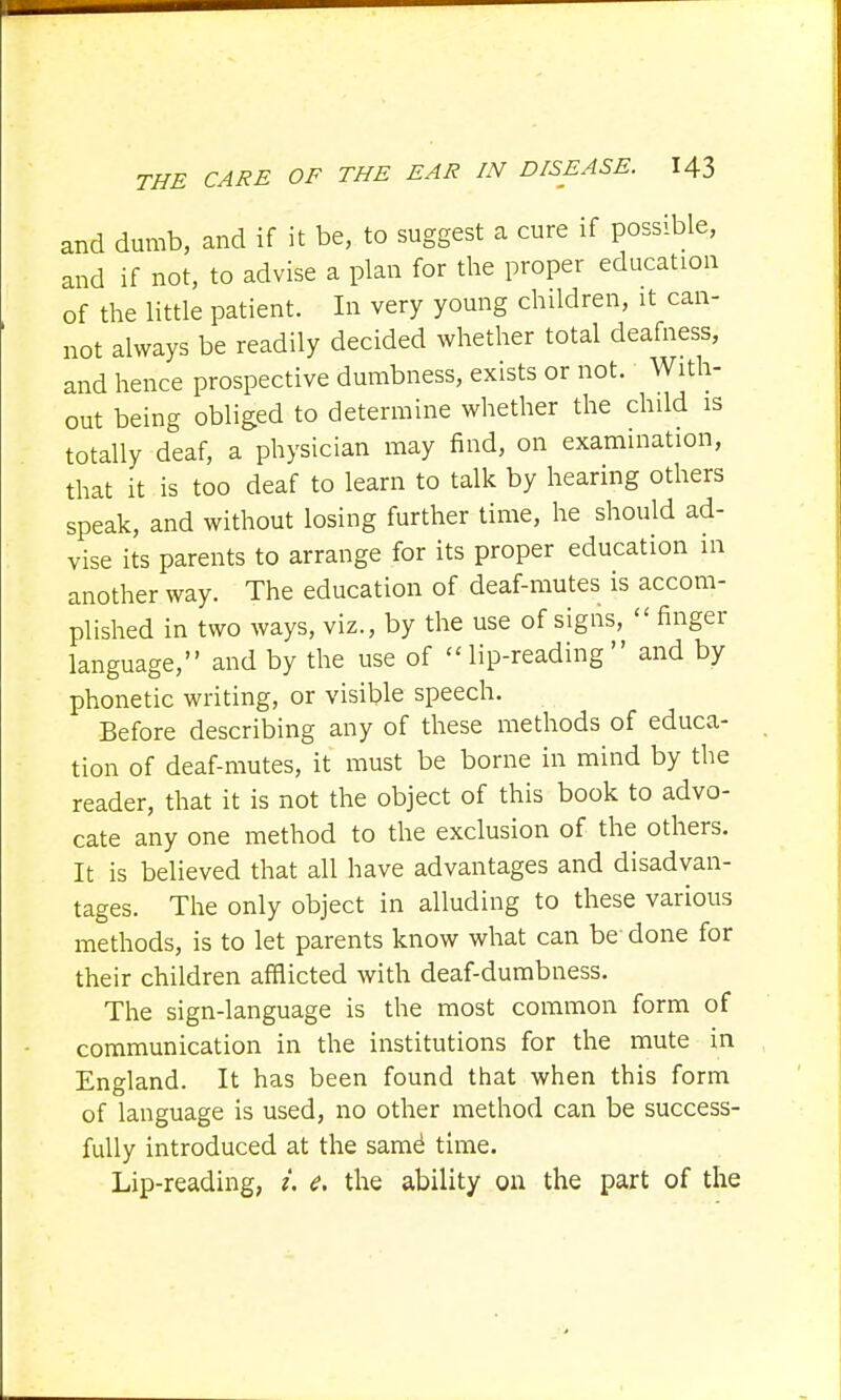 and dumb, and if it be, to suggest a cure if possible, and if not, to advise a plan for the proper education of the little patient. In very young children, it can- not always be readily decided whether total deafness, and hence prospective dumbness, exists or not. With- out being obliged to determine whether the child is totally deaf, a physician may find, on examination, that it is too deaf to learn to talk by hearing others speak, and without losing further time, he should ad- vise its parents to arrange for its proper education in another way. The education of deaf-mutes is accom- plished in two ways, viz., by the use of signs,  finger language, and by the use of lip-reading and by phonetic writing, or visible speech. Before describing any of these methods of educa- tion of deaf-mutes, it must be borne in mind by the reader, that it is not the object of this book to advo- cate any one method to the exclusion of the others. It is believed that all have advantages and disadvan- tages. The only object in alluding to these various methods, is to let parents know what can be done for their children afflicted with deaf-dumbness. The sign-language is the most common form of communication in the institutions for the mute in England. It has been found that when this form of language is used, no other method can be success- fully introduced at the same1 time. Lip-reading, /. <?. the ability on the part of the