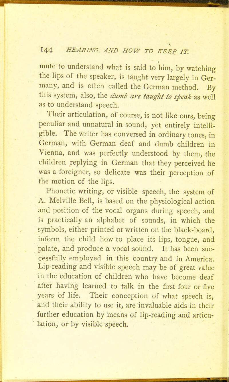 mute to understand what is said to him, by watching the lips of the speaker, is taught very largely in Ger- many, and is often called the German method. By this system, also, the dumb are taught to speak as well as to understand speech. Their articulation, of course, is not like ours, being peculiar and unnatural in sound, yet entirely intelli- gible. The writer has conversed in ordinary tones, in German, with German deaf and dumb children in Vienna, and was perfectly understood by them, the children replying in German that they perceived he was a foreigner, so delicate was their perception of the motion of the lips. Phonetic writing, or visible speech, the system of A. Melville Bell, is based on the physiological action and position of the vocal organs during speech, and is practically an alphabet of sounds, in which the symbols, either printed or written on the black-board, inform the child how to place its lips, tongue, and palate, and produce a vocal sound. It has been suc- cessfully employed in this country and in America. Lip-reading and visible speech may be of great value in the education of children who have become deaf after having learned to talk in the first four or five years of life. Their conception of what speech is, and their ability to use it, are invaluable aids in their further education by means of lip-reading and articu- lation, or by visible speech.