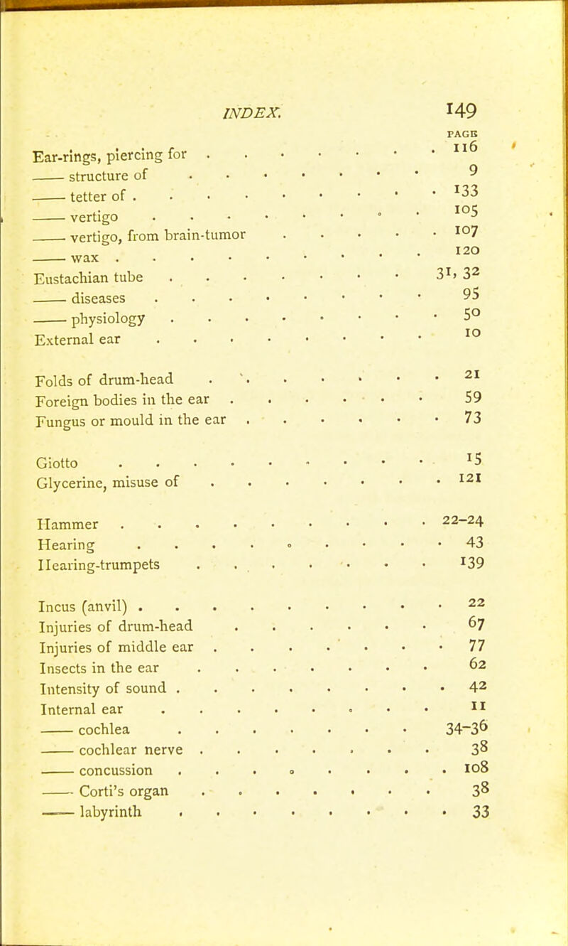 Ear-rings, piercing for . structure of tetter of . vertigo vertigo, from brain-tumor . wax .... Eustachian tube diseases physiology External ear PAGE . Il6 9 • 133 105 . 107 120 31. 32 95 • 5o 10 Folds of drum-head Foreign bodies in the ear • ■ 59 Fungus or mould in the ear • • 73 Glycerine, misuse of . 121 Hammer .... . 22-24 Hearing .... . 43 Hearing-trumpets 139 Injuries of drum-head 67 Injuries of middle ear • 77 Insects in the ear 62 Intensity of sound . 42 Internal ear 11 cochlea 34-36 cochlear nerve . 38 concussion . 108 Corti's organ 38 —■— labyrinth . » » • • 33