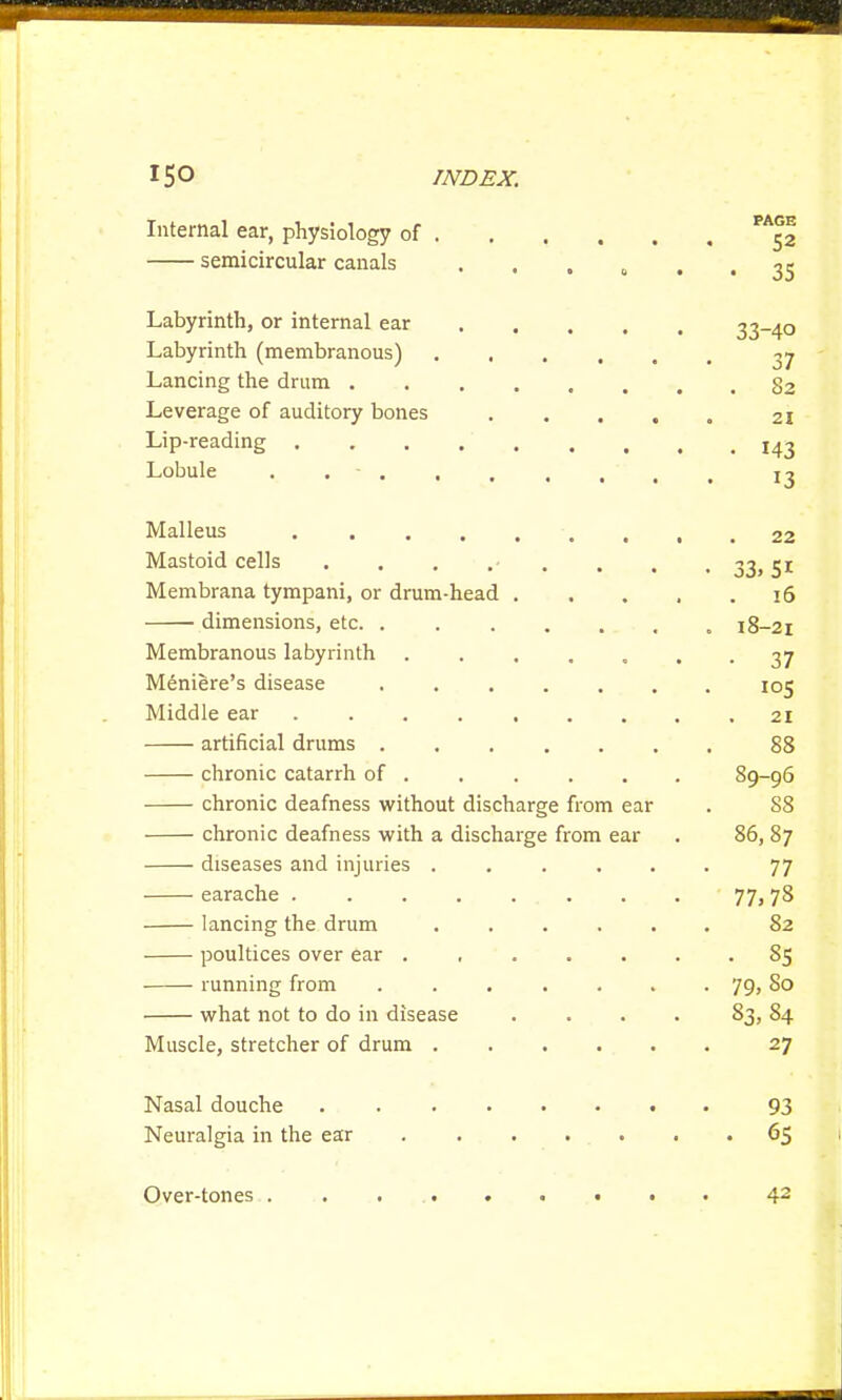 Internal ear, physiology of 52 semicircular canals ...... 33 Labyrinth, or internal ear 33-40 Labyrinth (membranous) yj Lancing the drum 52 Leverage of auditory bones 21 Lip-reading I43 Lobule . - !3 Malleus 22 Mastoid cells . . . .- , , , 33,51 Membrana tympani, or drum-head 16 dimensions, etc 18-21 Membranous labyrinth . . . .... 37 Meniere's disease 105 Middle ear 21 artificial drums 88 chronic catarrh of 89-96 chronic deafness without discharge from ear . 88 chronic deafness with a discharge from ear . 86, 87 diseases and injuries . . . . . . 77 earache ........ 77, 78 lancing the drum ...... 82 poultices over ear ....... S5 running from ....... 79, So what not to do in disease .... 83, 84 Muscle, stretcher of drum 27 Nasal douche 93 Neuralgia in the ear 65 Over-tones ......... 42