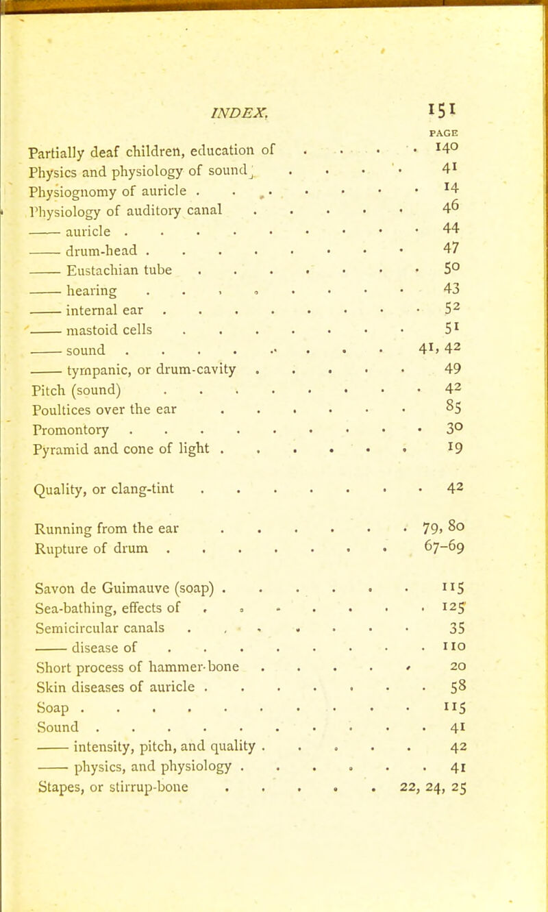 INDEX. 15 1 PAGE Partially deaf children, education of . . • .14° Physics and physiology of sounclj . . • 41 Physiognomy of auricle . 9. . ■ • • H Physiology of auditory canal 4^ auricle 44 drum-head 47 Eustachian tube 5° hearing ...».••• 43 internal ear 52 mastoid cells 51 sound • 4X> 42 tympanic, or drum-cavity 49 Pitch (sound) 42 Poultices over the ear 85 Promontory 3° Pyramid and cone of light . . . . ' • • 19 Quality, or clang-tint 42 Running from the ear 79> 8° Rupture of drum 67-69 Savon de Guimauve (soap) . . . . . • 115 Sea-bathing, effects of 0 - . • • -125' Semicircular canals 35 disease of . . . . • • • .110 Short process of hammer-bone ' 20 Skin diseases of auricle 58 Soap 115 Sound . . . . . . ' . < • 41 intensity, pitch, and quality 42 physics, and physiology ..... -41 Stapes, or stirrup-bone ..... 22, 24, 25