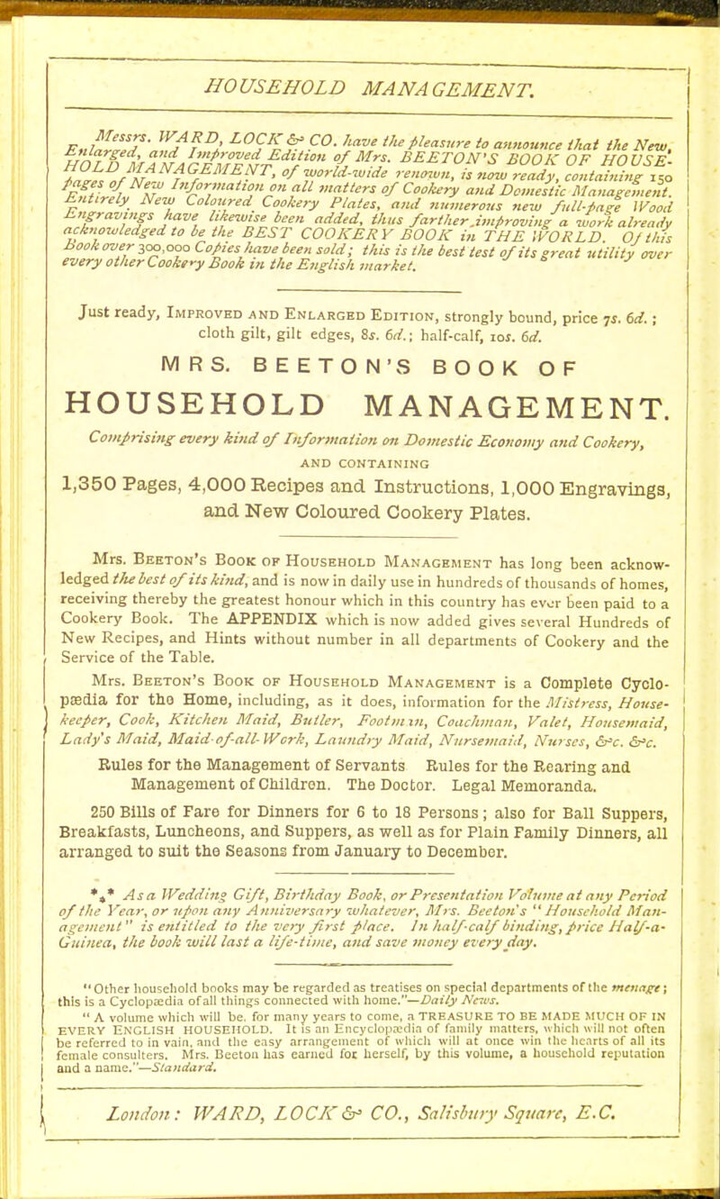 HOUSEHOLD MANAGEMENT. Messrs. WARD, LOCK & CO. have the pleasure to announce that the New HO LL) MAw/r'¥frT?rrditl'° £ETON'S BOOK OF HOUSE- *?r.DfN ifEME/yT> /world-wide renown, is now ready, containing i5o Pages of New Information on all matters of Cookery and Domestic Management. Entirely New Coloured Cookery Plates, and numerous new full-page Wood Engravings have likewise been added, thus farther.improving a work already acknowledged to be the BEST COOKERY BOOK in THE WORLD Of this Book over 300,000 Copies Jiave been sold; this is the best test of its great utility over every other Cookery Book m the English market. Just ready, Improved and Enlarged Edition, strongly bound, price ^s. 6d.; cloth gilt, gilt edges, Ss. 6d.; half-calf, lof. 6d. MRS. BEETON'S BOOK OF HOUSEHOLD MANAGEMENT. Com/rising every kind of Information on Domestic Economy and Cookery, AND CONTAINING 1,350 Pages, 4,000 Recipes and Instructions, 1,000 Engravings, and New Coloured Cookery Plates. Mrs. Beeton's Book of Household Management has long been acknow- ledged the best of its kind, and is now in daily use in hundreds of thousands of homes, receiving thereby the greatest honour which in this country has evur been paid to a Cookery Book. The APPENDIX which is now added gives several Hundreds of New Recipes, and Hints without number in all departments of Cookery and the Service of the Table. Mrs. Beeton's Book of Household Management is a Complete Cyclo- paedia for the Home, including, as it does, information for the Mistress, House- keeper, Cook, Kitchen Maid, Butler, Footmm, Coachman, Valet, Housemaid, Lady's Maid, Maid-of-all- Work, Laundry Maid, Nursemaid, Nurses, &c. &>c. Rules for the Management of Servants Rules for the Rearing and Management of Children. The Doctor. Legal Memoranda. 250 Bills of Fare for Dinners for 6 to 18 Persons; also for Ball Suppers, Breakfasts, Luncheons, and Suppers, as well as for Plain Family Dinners, all arranged to suit the Seasons from January to December. *»* Asa Wedding Gift, Birthday Book, or Presentation Volume at any Period of the Year, or upon any Anniversary whatever, Mrs. Beeton's Household Man- agement is entitled to the very first place. In half-calf binding, price Half-a- Guinea, the book will last a life-time, and save money every day.  Other household books may be regarded as treatises on special departments of the menage; this is a Cyclopaedia of all things connected with home.—Baity News.  A volume which will be. for many years to come, a TREASURE TO BE MADE MUCH OF IN every English household. It is an Encyclopaedia of family matters, which will not often be referred to in vain, and the easy arrangement of which will at once win the hearts of all its female consulters. Mrs. Beeton has earned foe herself, by this volume, a household reputation and a name.—Slandard,