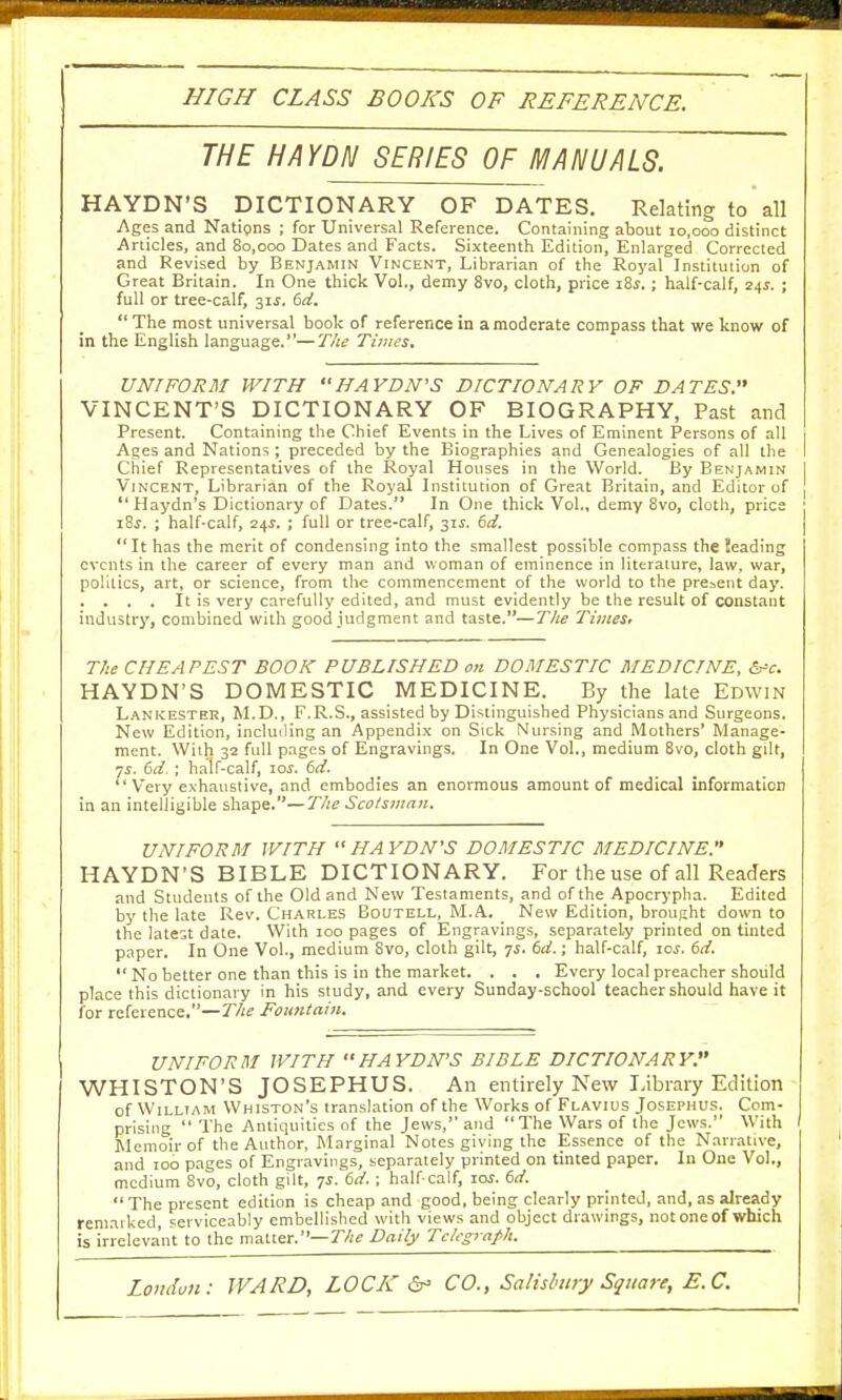 HIGH CLASS BOOKS OF REFERENCE. THE HAYDN SERIES OF MANUALS. HAYDN'S DICTIONARY OF DATES. Relating to all Ages and Nations ; for Universal Reference. Containing about 10,000 distinct Articles, and 80,000 Dates and Facts. Sixteenth Edition, Enlarged Corrected and Revised by Benjamin Vincent, Librarian of the Royal Institution of Great Britain. In One thick Vol., demy 8vo, cloth, price i8s. ; half-calf, 24s. ; full or tree-calf, 31s. 6d.  The most universal book of reference in a moderate compass that we know of in the English language.—The Times. UNIFORM WITH HAYDN'S DICTIONARY OF DATES. VINCENT'S DICTIONARY OF BIOGRAPHY, Past and Present. Containing the Chief Events in the Lives of Eminent Persons of all Ages and Nations ; preceded by the Biographies and Genealogies of all the Chief Representatives of the Royal Houses in the World. By Benjamin Vincent, Librarian of the Royal Institution of Great Britain, and Editor of  Haydn's Dictionary of Dates. In One thick Vol., demy 8vo, cloth, price ] i8j. ; half-calf, 24s. ; full or tree-calf, 31$. 6d.  It has the merit of condensing into the smallest possible compass the teading events in the career of every man and woman of eminence in literature, law. war, politics, art, or science, from the commencement of the world to the present day. . . . . It is very carefully edited, and must evidently be the result of constant industry, combined with good judgment and taste.—The Times, The CHEAPEST BOOK PUBLISHED on DOMESTIC MEDICINE, &>c. HAYDN'S DOMESTIC MEDICINE. By the late Edwin Lankester, M.D., F.R.S., assisted by Distinguished Physicians and Surgeons. New Edition, including an Appendix on Sick Nursing and Mothers' Manage- ment. With 32 full pages of Engravings. In One Vol., medium 8vo, cloth gilt, 75. 6d. ; half-calf, 10s. 6d. Very exhaustive, and embodies an enormous amount of medical information in an intelligible shape.— The Scotsman. UNIFORM WITH  HA YDN'S DOMESTIC MEDICINE. HAYDN'S BIBLE DICTIONARY. For the use of all Readers and Students of the Old and New Testaments, and of the Apocrypha. Edited by the late Rev. Charles Bocjtell, M.A. New Edition, brought down to the latest date. With 100 pages of Engravings, separately printed on tinted paper. In One Vol., medium 8vo, cloth gilt, js. 6d.; half-calf, ics. 6d.  No better one than this is in the market. . . . Every local preacher should place this dictionary in his study, and every Sunday-school teacher should have it for reference.—The Fountain. UNIFORM WITH HAYDN'S BIBLE DICTIONARY. WHISTON'S JOSEPHUS. An entirely New Library Edition of William Whiston's translation of the Works of Flavius Josephus. Com- prising  The Antiquities of the Jews, and The Wars of the Jews. With Memoir of the Author, Marginal Notes giving the Essence of the Narrative, and 100 pages of Engravings, separately printed on tinted paper. In One Vol., medium 8vo, cloth gilt, 7s. 6d.; half-calf, 10s. 6d. The present edition is cheap and good, being clearly printed, and, as already remarked, serviceably embellished with views and object drawings, notoneof which is irrelevant to the matter.— The Daily Telegraph.