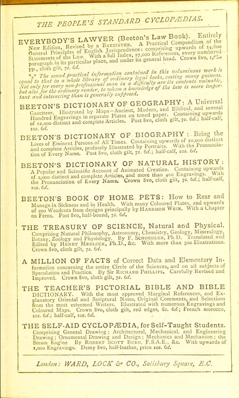 THE PEOPLE'S STANDARD CYCLOPEDIAS^ Entirely of the SSMS * ^VfXFS™ ^X=-r TO numb^e Not only ;or every non-professiona^ nXn,!fA,wwlldzeoftlie law is more imj>or- but also for the ordinary reader, to ,vhomalno^eaSe of tant and interesting than ts generally supposed. _T7„TnN,c? DICTIONARY OF GEOGRAPHY: A Universal SS£ES2SSU3S5S2r I^W* gi.t,7,«, ^ ioj. 6rf. BEETON'S DICTIONARY OF BIOGRAPHY : Being the tion of Every Name. Post 8vo, cloth gilt, 7s. 6d; half-calf, 10s. 6d. BEETON'S DICTIONARY OF NATURAL HISTORY: A Popular and Scientific Account of Animated Creation. Containing: upwards of 2,000 distinct and complete Articles, and more than _4co.Engravings.W1 tn the Pronunciation of Every Name. Crown 8vo, clotn gilt, 7'- 6Al half-calf, 10s. 6d. BEETON'S BOOK OF HOME PETS: How to Rear and Manage in Sickness and in Health. With many Coloured Plates and upwards of 200 Woodcuts from designs principally by Harrison Weir. With a Chapter on Ferns. Post 8vo, half-bound, js. 6d. THE TREASURY OF SCIENCE, Natural and Physical. Comprising Natural Philosophy, Astronomy, Chemistry, Geology, Mineralogy, Botany, Zoology and Physiology. By F. Schoedler, Ph.D. lrnnslated and Edited by Henry Medlock, Ph.D., &c. With more than 500 Illustrations. Crown 8vo, cloth gilt, 7.?. 6d. A MILLION OF FACTS of Correct Data and Elementary In- formation concerning the entire Circle of the Sciences, and on all subjects of Speculation and Practice. By Sir Richard Phillips. Carefully Revised and Improved. Crown 8vo, cloth gilt, 7s. 6d. THE TEACHER'S PICTORIAL BIBLE AND BIBLE DICTIONARY. With the most approved Marginal References, and Ex- planatory Oriental and Scriptural Notes, Original Comments, and Selections from the most esteemed Writers. Illustrated with numerous Engravings and Coloured Maps. Crown 8vo, cloth gilt, red edges, 8s. 6d.; French morocco, 10s. 6d.; half-calf, ioj. 6d. , THE SELF-AID CYCLOPEDIA, for Self-Taught Students. Comprising General Drawing; Architectural, Mechanical, and Engineering Drawing; Ornamental Drawing and Design; Mechanics and Mechanism; the Steam Engine Ey Robert Scott Burn, F.S.A.E., &c. With upwards of 1,000 Engravings. Demy 8vo, half-leather, price ioi. 6d.
