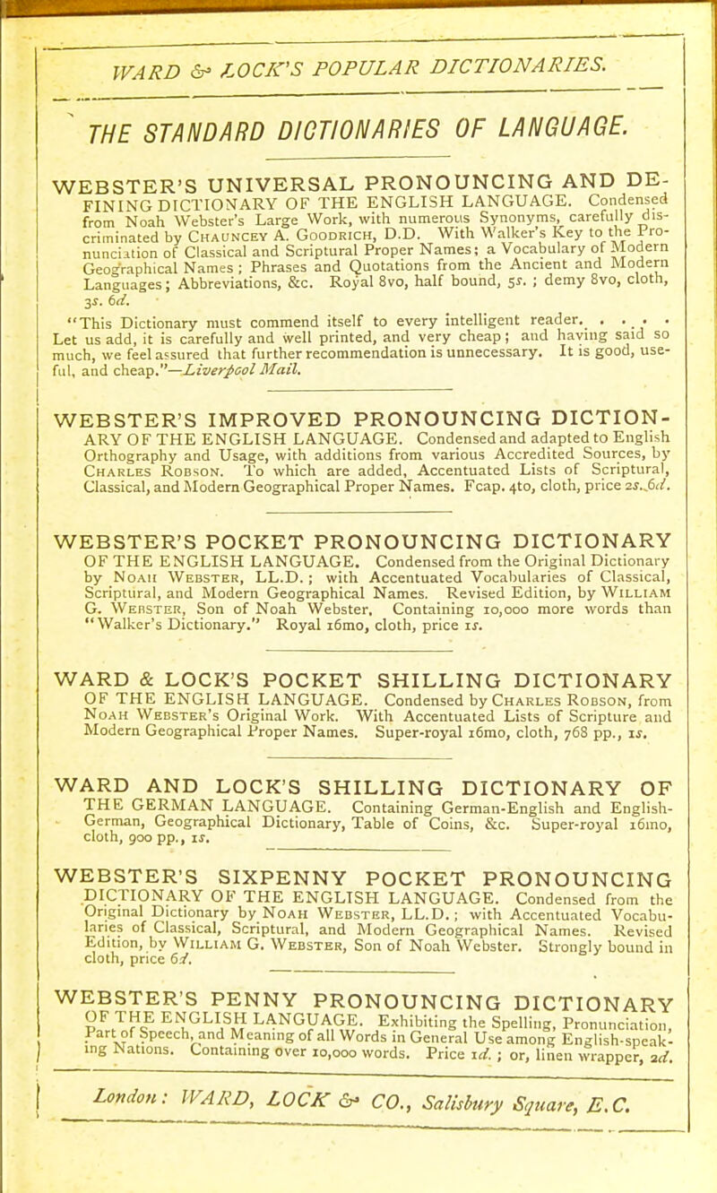 WARD & LOCK'S POPULAR DICTIONARIES. ' THE STANDARD DICTIONARIES OF LANGUAGE. WEBSTER'S UNIVERSAL PRONOUNCING AND DE- FINING DICTIONARY OF THE ENGLISH LANGUAGE. Condensed from Noah Webster's Large Work, with numerous Synonyms, carefully dis- criminated by Chauncey A. Goodrich, D.D. With Walker's Key to the 1 ro- nunciuion of Classical and Scriptural Proper Names; a Vocabulary of Modern Geographical Names ; Phrases and Quotations from the Ancient and Modern Languages; Abbreviations, &c. Royal 8vo, half bound, 5s. ; demy 8vo, cloth, 3s. 6d. This Dictionary must commend itself to every intelligent reader. . . . . Let us add, it is carefully and well printed, and very cheap; and having said so much, we feel assured that further recommendation is unnecessary. It is good, use- ful, and cheap.—Liverpool Mail. WEBSTER'S IMPROVED PRONOUNCING DICTION- ARY OF THE ENGLISH LANGUAGE. Condensed and adapted to English Orthography and Usage, with additions from various Accredited Sources, by Charles Robson. To which are added, Accentuated Lists of Scriptural, Classical, and Modern Geographical Proper Names. Fcap. 4to, cloth, price zs.&i. WEBSTER'S POCKET PRONOUNCING DICTIONARY OF THE ENGLISH LANGUAGE. Condensed from the Original Dictionary by Noah Webster, LL.D. ; with Accentuated Vocabularies of Classical, Scriptural, and Modern Geographical Names. Revised Edition, by William G. Webster, Son of Noah Webster. Containing 10,000 more words than Walker's Dictionary. Royal i6mo, cloth, price is. WARD & LOCK'S POCKET SHILLING DICTIONARY OF THE ENGLISH LANGUAGE. Condensed by Charles Robson, from Noah Webster's Original Work. With Accentuated Lists of Scripture and Modern Geographical Proper Names. Super-royal i6mo, cloth, 768 pp., is. WARD AND LOCK'S SHILLING DICTIONARY OF THE GERMAN LANGUAGE. Containing German-English and English- German, Geographical Dictionary, Table of Coins, &c. Super-royal i6mo, cloth, 900 pp., is. WEBSTER'S SIXPENNY POCKET PRONOUNCING DICTIONARY OF THE ENGLISH LANGUAGE. Condensed from the Original Dictionary by Noah Webster, LL.D.; with Accentuated Vocabu- laries of Classical, Scriptural, and Modern Geographical Names. Revised Edition, by William G. Webster, Son of Noah Webster. Strongly bound in cloth, price 6d. WEBSTER'S PENNY PRONOUNCING DICTIONARY OF THE ENGLISH LANGUAGE. Exhibiting the Spelling, Pronunciation, Part of Speech and Meaning of all Words in General Use among English-speakl ing Nations. Containing over 10,000 words. Price id. ; or, linen wrapper, ad.