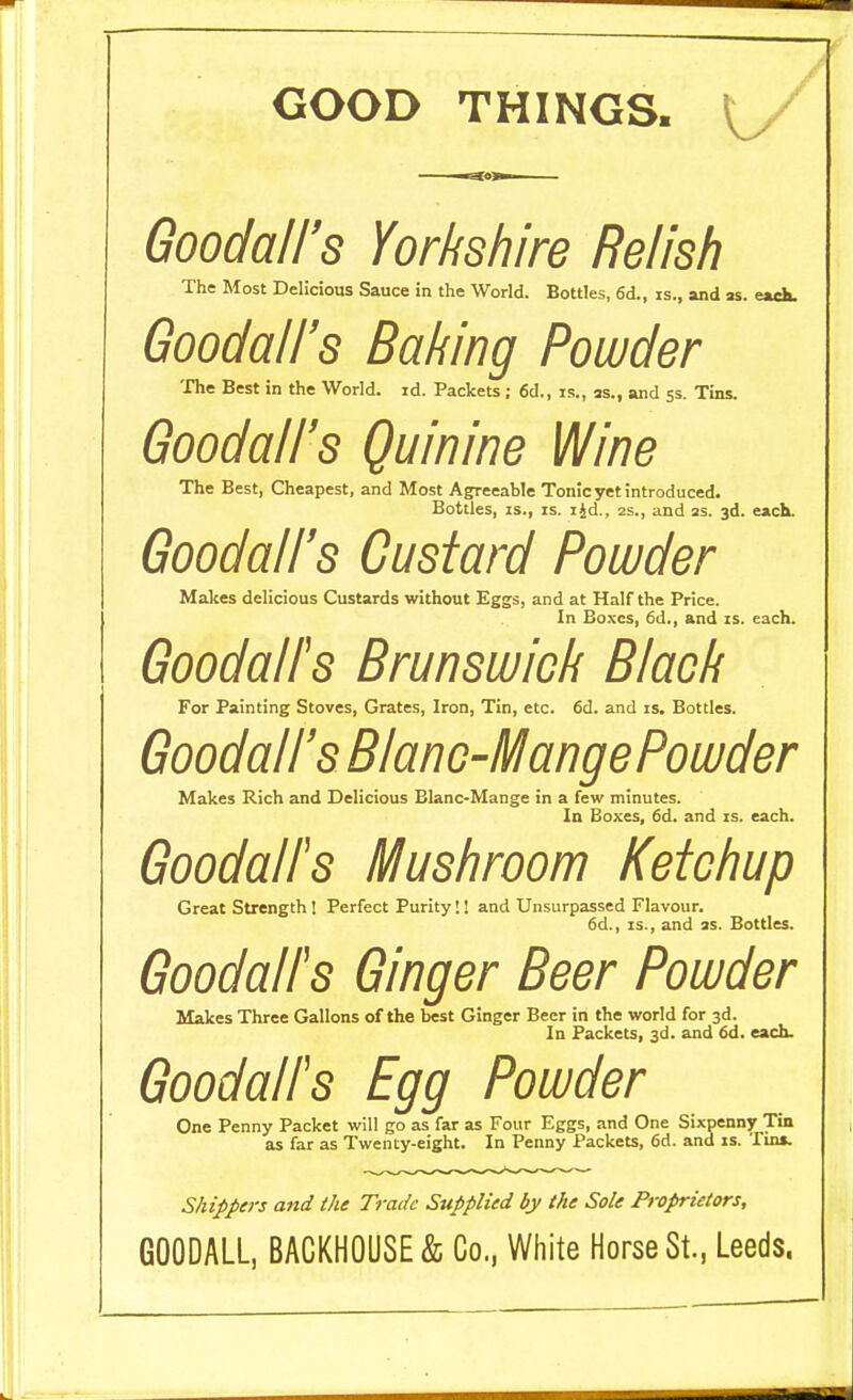 GOOD THINGS. Goodall's Yorkshire Relish The Most Delicious Sauce in the World. Bottles, 6d., is., and as. —ch Goodall's Baking Powder The Best in the World, id. Packets ; 6d., is., as., and 5s. Tins. Goodall's Quinine Wine The Best, Cheapest, and Most Agreeable Tonic yet introduced. Bottles, is., is. ijd., 2s., and as. 3d. each. Goodall's Custard Powder Makes delicious Custards without Eggs, and at Half the Price. In Boxes, 6d., and is. each. Goodall's Brunswick Black For Painting Stoves, Grates, Iron, Tin, etc. 6d. and is. Bottles. Goodall's B/anc-MangePowder Makes Rich and Delicious Blanc-Mange in a few minutes. In Boxes, 6d. and is. each. Goodalfs Mushroom Ketchup Great Strength I Perfect Purity!! and Unsurpassed Flavour. 6d., is., and as. Bottles. Goodalfs Ginger Beer Powder Makes Three Gallons of the best Ginger Beer in the world for 3d. In Packets, 3d. and 6d. each. Goodalfs Egg Powder One Penny Packet will go as far as Four Eggs, and One Sixpenny Tin as far as Twenty-eight. In Penny Packets, 6d. and is. Tun. Shippers and the Trade Supplied by the Sole Proprietors, GOODALL, BACKHOUSE & Co., White Horse St., Leeds.