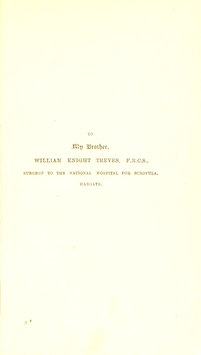 TO .11^0 ^Srotljrr, WILLIAM KNIGHT TREVES, F.R.C.S., SUEGEOS TO THE NATIONAL HOSPITAL FOK SCROFULA, UARGATS.