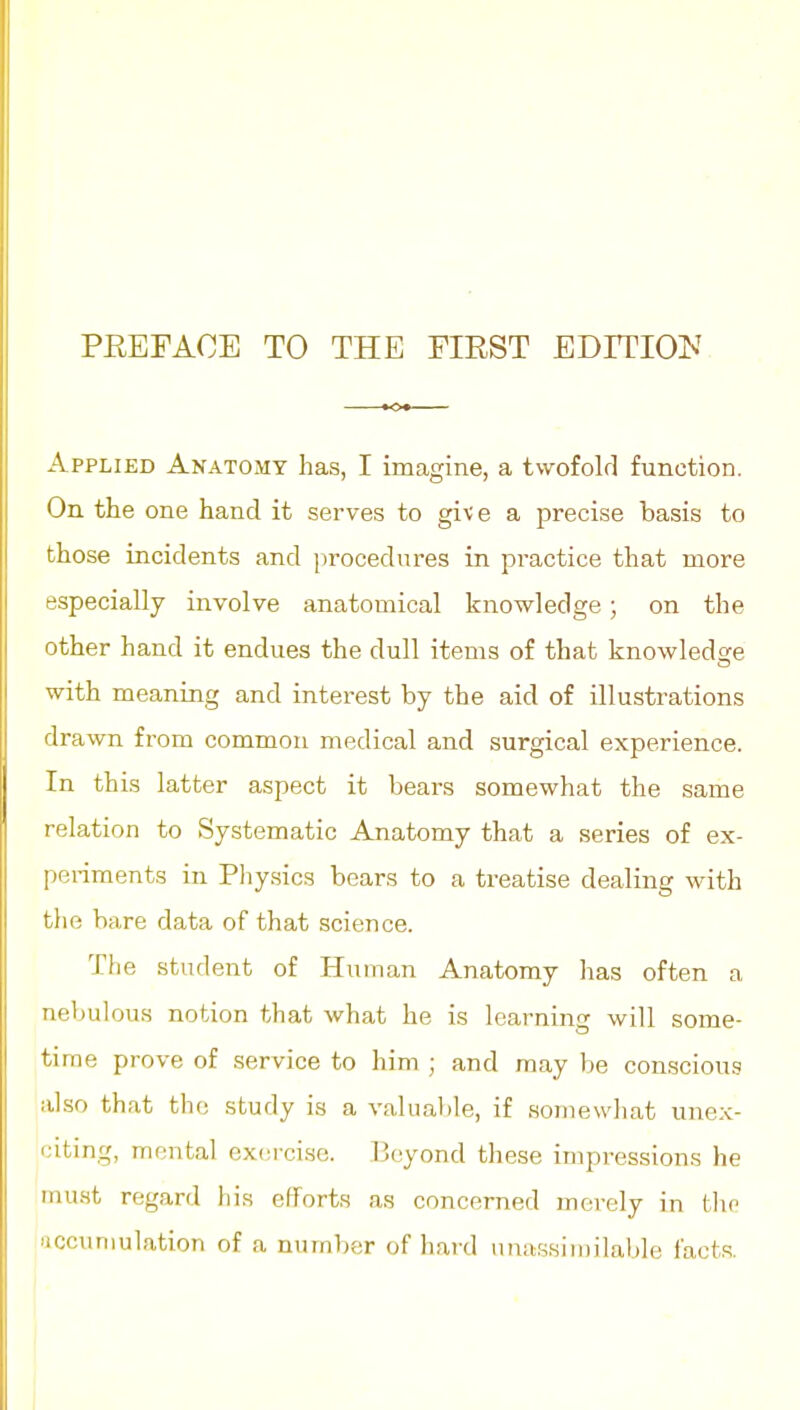 Applied Anatomy has, I imagine, a twofold function. On the one hand it serves to giv e a precise basis to those incidents and procedures in practice that more especially involve anatomical knowledge; on the other hand it endues the dull items of that knowledge with meaning and interest by the aid of illustrations drawn from common medical and surgical experience. In this latter aspect it bears somewhat the same relation to Systematic Anatomy that a series of ex- periments in Pliysics bears to a treatise dealing with tlie bare data of that science. The student of Human Anatomy lias often a nebulous notion that what he is Icarnins will some- time prove of service to him ; and may be conscious also that the study is a valual)le, if somewhat unex- citing, mental exeici.sc. Beyond these impressions he must regard his efforts as concerned merely in tlic 'iccuniulation of a number of hard nuassiinilable facts.