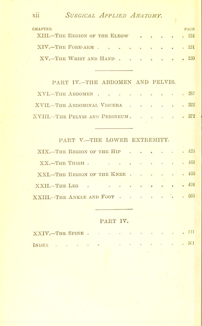 I CHAPTER PAGE Xin.—The Region of the Elbow 231 XIV.—The Fore-akm 251 XV.—TuE Whist and Hand ....... 259 PART IV.—THE ABDOMEN AND PELVIS. XVI.—The Abdomen 287 XVII.—The Abdominal Viscera 322 XVIII.—The Pelvis and Perineum ...... 372 PART v.—THE LOWER EXTREMITY. XIX.—The Region of the Hip i21 XX.—The Thigh . XXL—The Region of the Knee 103 XXn.—The Leg . 101 XXni.--THE Ankle and Foot . 505 PART IV. XXIV.—The Spine •''1' Index