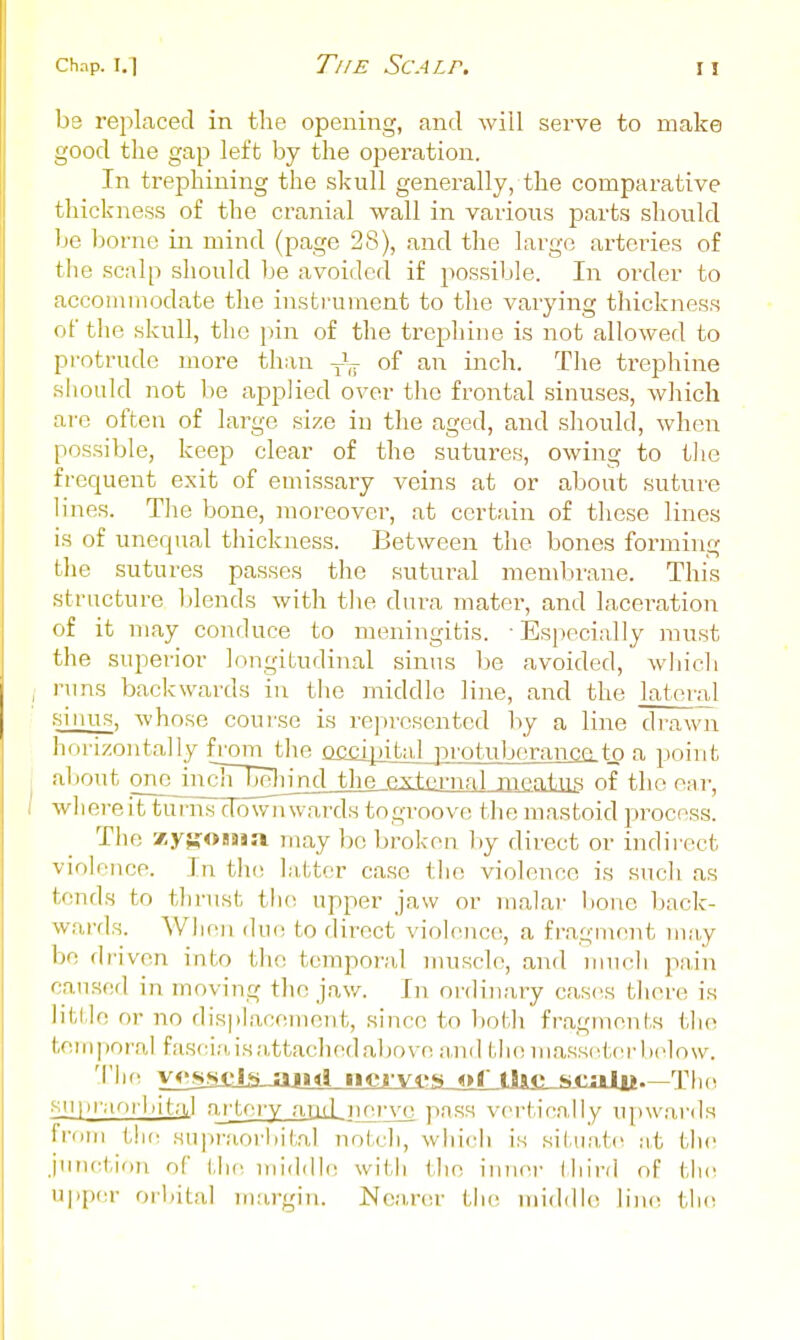 be replaced in the opening, and will serve to make good tlie gap left by the operation. In trephining the skull generally, the comparative thickness of the cranial wall in various parts should be borne in mind (page 28), and the large arteries of tlie scalp should be avoided if possible. In order to accommodate the instrument to the varying thickness of the skull, the pin of the trepliine is not allowed to protrude more than of an inch. The trephine shonld not be applied over the frontal sinuses, which are often of large size in the aged, and should, when possible, keep clear of the sutures, owing to tlie frequent exit of emissary veins at or about suture lines. The bone, moreover, at certain of these lines is of unequal thickness. Between the bones forming the sutures passes the sutural mend^rane. This structure blends with the dura mater, and laceration of it may conduce to meningitis. ■ Especially must the superior longitudinal sinus be avoided, which runs backwards in the middle line, and the lateral sinus, whose course is represented by a line di'awn horizontally from the oaiipital protuberance.to a point al'otifc onc_incTrngiinj^ meatus of the ear, where itturiis downwards togroove the mastoid process. The zyfjOBSia may be broken by direct or indirect violoiice. Jn th(! latter case the violence is such as tends to tlirust tlie upper jaw or malar bone back- wards. When due to direct violence, a fragment may be driven into the temporal muscle, and much pain caused in moving the jaw. Ivl ordinary cases tliere is little or no displacement, since to both fragments the tern I (Oral fascia is;i,ttached above and the mass(',terl)(dow. 'I'll'' vf's.SiJAJajid iici ves ot tlie sc;ilp TIk^ .siitiraorbital artery aiid nerve pnss vei'tically upwards frnin the siipniorliital notch, wliich is situate at the junction of tlu^ middh; wii.h the iiiiici' third of tlu^ u|ip('r orbital margin. Nea,r(!r the middle \\w\ tln^