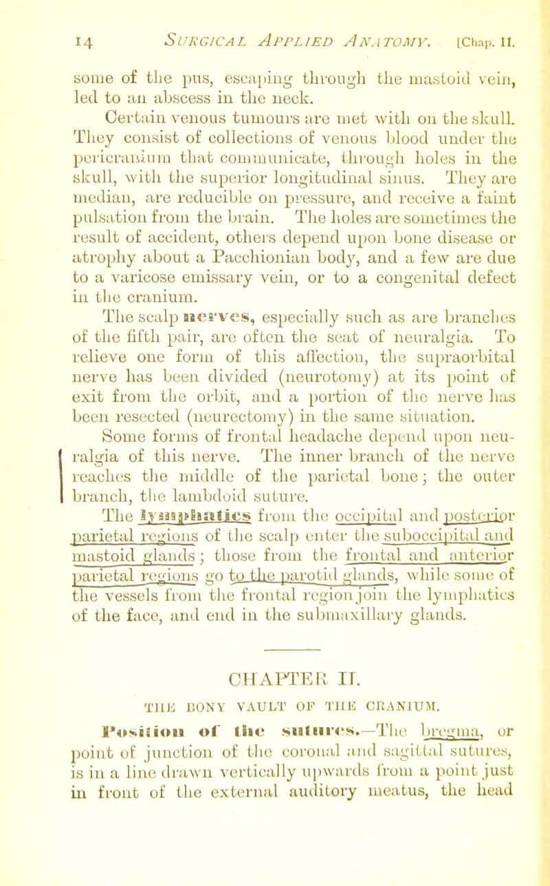 some of tlie pus, escaping through the mastoid vein, led to an abscess in the neck. Certain venous tumours are met with on the skull. They consist of collections of venous blood under the pcrici'aiiium that communicate, through holes in the skull, with the superior longitudinal sinus. They are median, are reducible on pressure, and receive a faint pulsation from the brain. The holes are sometimes the result of accident, others depend upon bone disease or atrophy about a Pacchionian bod}', and a few are due to a varicose emissary vein, or to a congenital defect in the cranium. The scalp aiea-ves, especially such as are branches of the fifth pail', are often the seat of neuralgia. To relieve one form of this afl'ection, the supraorbital nerve has been divided (neurotomy) at its point of exit fi'om the orbit, and a portion of the nerve has been resected (neurectomy) in the same situation. Some forms of frontal headache depend upon neu- ralgia of this nerve. The inner branch of the nerve reaches the middle of the parietal bone; the outer branch, the lambdoid suture. The i.vaaa3»88alic!9 from the occipital and.^oskoipr ^Jarietal regions of the scalp enter the suboccijjital and rnastoid glands; those from the frontal and anterior paiietal regions go to tlie parotid glands, while some of the vessels from the frontal I'egionjoin the lymphatics of the face, and end in the submaxillary glands. CHAPTER II. TUK BONY VAULT OP TUK CR.SNIUJr. I'orsBEioii ol llie sudirrs.—Tlu' Ijmiina, or point of junction of tlie coronal aiul sagittal sutures, is in a line drawn vertically upwards Irom a point just in front of the external auditory meatus, the head