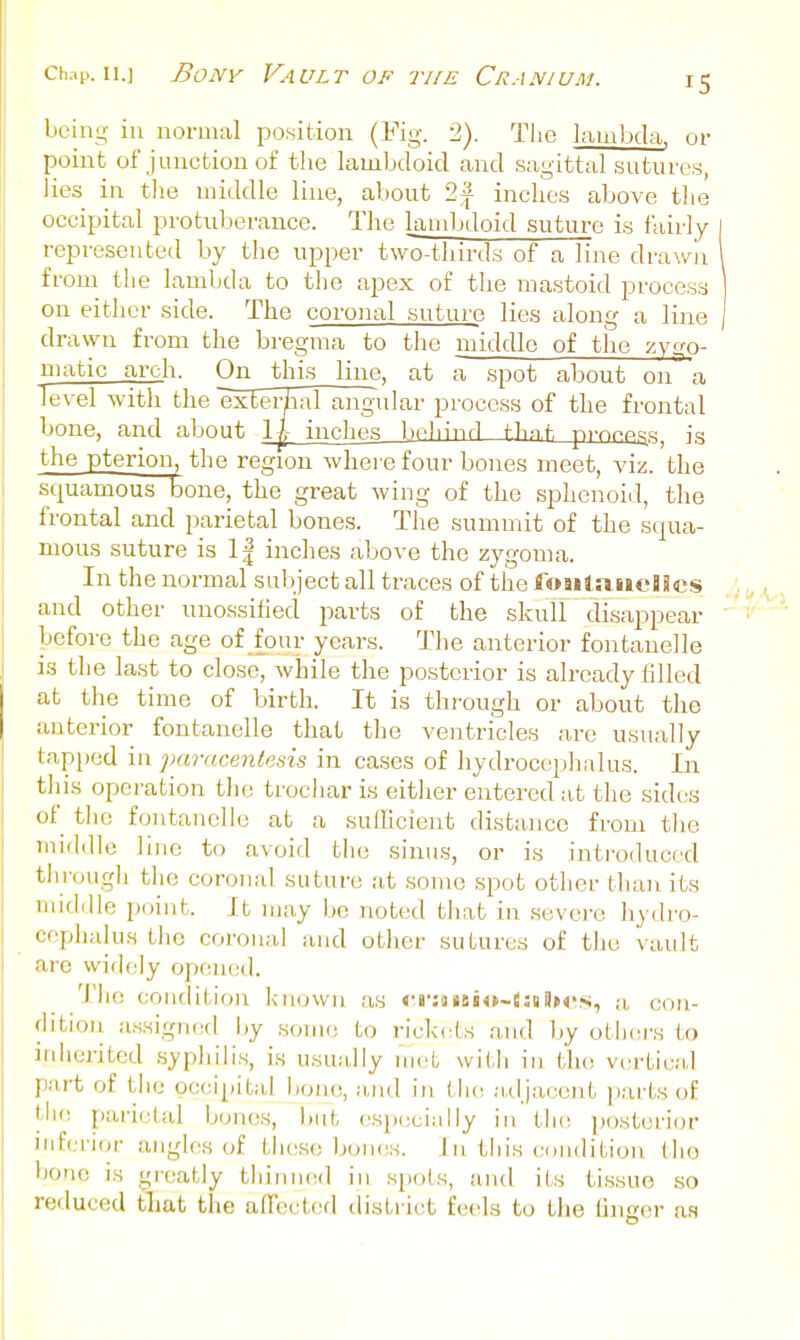 being in noruuil position (Fig. 2). Tlie lambda, or point of J unction of the lambdoicl and sagittal sutures, Jies in tlie middle line, about 1\ inches above the occipital protuberance. Tlie landjdoid suture is fairly represeutetl by the upper two-thirds of a line drawn from the lambda to the apex of the mastoid process on either side. The coronal suture lies along a line | drawn from the bregma to the middle of the zygo- uiatic arch. On this line, at a spot about on a level with the exEeHial angular process of the frontal bone, and about 1|- inches behind f.hn.t. pfon^s^, is the pterion, the region where four bones meet, viz. the squamous bone, the great wing of the sphenoiil, the frontal and parietal bones. The summit of the squa- mous suture is 1| inches above the zj^gonia. In the normal subject all traces of the foaitriueaScs and other unossihed parts of the skull disappear before the age of four years. The anterior fontanelle is the last to close, while the posterior is already tilled at the time of birth. It is through or about the anterior fontanelle that the ventricles are usually tap[)od in jmrucentesis in cases of hydrocephalus. In this operation the trochar is eitlier entered at the sides of the fontanelle at a suihcient distance from the middle line to avoid tlio sinus, or is introduced tin-ough the coronal suture at some spot other than its Tuiddle point. It may be not(;d tliat in severe hydro- ceplialu.s the coronal ;uid otlier sutures of the vault are widely open(;<]. 10 condition known as <'B';aiBi<>~(5iiSK':s, a, con- dition assigned by .some to rickets and by otljcrs to inherited syphilis, is usually met with in the vertical part of the occipital bone, a,iid in the adjacent parts of tlie parietal bones, but csiiecinlly in the p(jsteri()r inferior angles of these Ijoniis. J n this condition the bone is gi-eatly thinned in spols, and its tis.sue so reduced tliat the afTeetf'd district feels to the linger as