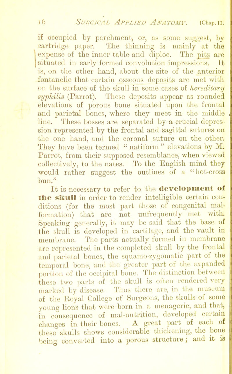 if occupied by parcliment, or, as some suggest, by cartridge paper. The thinning is mainly at the expense of the inner table and diploe. The jnts are situated in early formed convolution impressions. It is, on the other hand, about the site of the anterior fontanelle that certain osseous deposits are met with on the surface of the skull in some cases of heredilary syphilis (Parrot). These deposits appear as rounded elevations of porous bone situated upon the frontal and parietal bones, where they meet in the middle line. These bosses are separated by a crucial dej^res- sion represented by the frontal and sagittal sutures on the one hand, and the coronal suture on the other. They have been termed  natiform  elevations by M. Parrot, from their supposed i-esemblance, when viewed collectively, to the nates. To the English mind they would rather suggest the outlines of a  hot-cross bun. It is necessary to refer to the development of the skieil in order to render intelligible certain con- ditions (for the most part those of congenital mal- formation) that are not unfrequently met with. Speaking genei'ally, it may be said that the base of the skuil IS developed in cartilage, and the vault in membrane. The parts actually formed in membrane are represented in the completed skull by the frontal and parietal bones, the squamo-zygomatic part of the teiiqioral bone, and the greater part of the expanded ]jortion of th(j occi|ntal bone. The distinction between these two ])arts of the skull is often i-cndered very marked by disease. Thus there are, in the museum of the Iloyal College of Surgeons, the skulls of some young lions that were born in a menagerie, and that, in consequence of mal-nutrition, developed certain changes in their bones. A great part of each of these skulls shows considerable thickening, the bone being converted into a porous structure; and it is