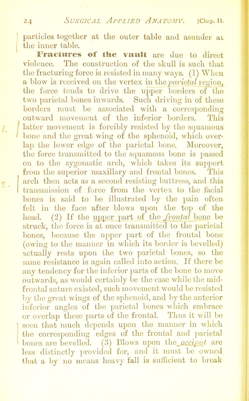 particles together at the outer table and asunder ac the inner table. Fraciaarcs of the viiuBt are due to du-ect violence. The construction of the skull is such that the fracturing force is resisted in many ways. (1) When a blow is received on the vertex in the ;;(wieto^ i egioiij the force tends to drive the ui^per borders of the two parietal bones inwards. Such chiving in of these borders must be associated with a corresponding outward movement of the inferior borders. This latter moveraent is forcibly resisted by the squamous bone and the great wing of the sphenoid, which over- lap the lower edge of the parietal bone. Moreover, the force transn:itted to the squamous bone is passed on to the zygomatic arch, which takes its support from the superior maxillary and frontal bones. This arch then acts as a second resisting Ijuttress, and this transmission of force from the vertex to the facial bones is said to be illustrated by the pain often felt in the face after blows upon the top of the head. (2) If the ui^er part of the frontal bone be struck, the force is at once transmitted to the parieual bones, because the upper part of the frontal bone (owing to the manner in which its border is bevelled) actually rests upon the two parietal bones, so the same resistance is again called into action. If there be any tendency for the inferior })arts of the bone to move outwards, as would certainly be the case while the mid- frontal suture existed, such movement would be resisted l iy tlic great wings of the sphenoid, and by the anterior inferior angles of tljc parietal bones wliich embrace or overlap these parts of the frontal. Thus it will be seen that much depends vl^ow the manner in which the corresponding edges of the frontal and parietd bones ai^e bevelled. (3) Blows upon the_occ///».< are less distinctly provided for, and it must be owned that a by no means Iieavy fall is siillicient to break