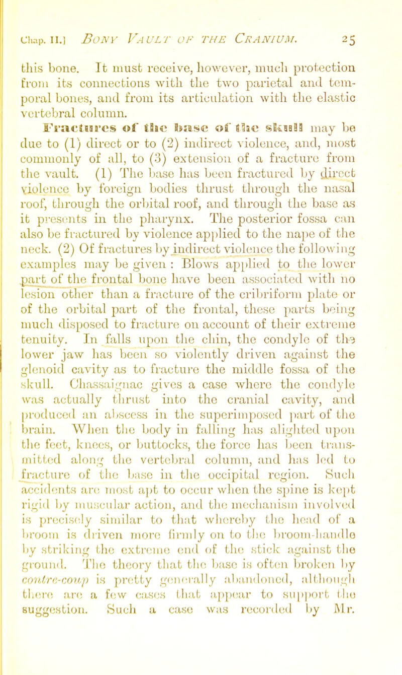 this bone. It must receive, however, mucli protection from its connections with the two parietal and tem- poral bones, and from its articulation with the elastic vertebral column. Fi'acSni'cs of the base of tlac skiaSa may be due to (1) direct or to (2) indirect violence, and, most commonly of all, to (3) extension of a fracture from the vault. (1) The base has been fractured by direct violence by foreign bodies thrust through the nasal roof, through the oi'bital roof, and through the base as it prcsi'iits iir the pharynx. The posterior fossa can also be fractured by violence applied to the nape of the neck. (2) Of fractures by indirect violence tlie following examples may be given : Blows applied to the lower part of the frontal bone have been associated with no lesion other than a fracture of the cribriform plate or of the orbital part of the frontal, these parts being much disposed to fracture on account of their exti-eme tenuity. In falls upon the chin, the condyle of ths lower jaw has been so violently driven against the gl(;noid cavity as to fracture the middle fossa of the skull. Chassaiguac gives a case where the condyle was actually thrust into the cranial cavity, and |)roduced an abscess in the superimposed ])art of the brain. Wlien the body in falling has alighted upon tlie feet, knees, or buttocks, the force has been trans- mitted along the vertebral column, and lias led to fracture rif the 1j:isc in tlic occipital region. Such accidents are most a])t to occur when the spine is lc(;pt rigid by muscular action, and the mcclianisni involved is precisely similar to that whereby the head of a broom is driven nujrt; lirndy on to tlu; broom-handle iiy striking the extreme end of tlu; sticlc against the ground. The theory that th(! base is often brok'en l)y (:oii,//re-coii./) is pretty g(Mierally ;d)andoned, although tli(!i-e ar(! a f(!w cas(;s that app(!ar to suiiport the suggestion. Sucii a case was record(;d liy I\lr.