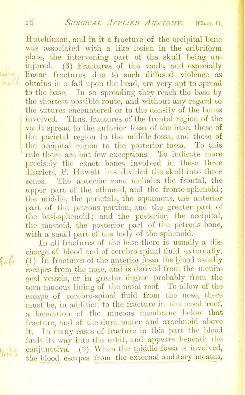 Hutchinson, and in it a fracture of the occipital bone was associated with a like lesion in the cribriform plate, the intervening part of the skull being un- injured. (3) Fractures of the vault, and especially u<--' linear fractures due to such diffused violence as ■ ' obtains in a fall ujDon the head, are very apt to spread to the base. In so spreading they reach the base by the shortest possible route, and without any regard to the sutures encountered or to the density of the bones \ involved. Thus, fractures of the frontal region of the vault spread to the anterior fossa of the base, those of the pjarietal region to the middle fossa, and those of , the occipital region to the posterior fossa. To this ' rule there are but few exceptions. To indicate more precisely the exact bones involved in these three districts, P. Hewett has divided the skull into three zones. The anterior zone includes the frontal, the upper part of the ethmoid, and the frouto-sphenoid; the middle, the parietals, the squamous, the anterior part of the petrous portion, and the greater part of the basi-sphenoid; and the posterior, the occipital, the mastoid, the posterior part of the petrous bone, with a small part of the body of the sphenoid. In all fractures of the base there is usually a dis- ^ charge of blood and of ccrcljro-spinal fluid externally. ^yj,) (1) In fractiu-es ot the anterior fossa the blood usually escapes from the nose, and is derived from the menin- geal vessels, or in greater degree probably from the torn mucous lining of the nasal roof. To allow of the escape of cen;bro-spinal fluid from the nose, there nmst be, in addition to the fracture in the nasal roof, a laceration of the mucous membrane below that fracture, and of tlic dura mater and arachnoid above it. In many cases of fracture in this part tlii^ blood iiiuls its way into the orbit, and appears boueatli the (, - i • .conjunctiva. (2) When the nilddle fossa is involved, • the blood escapes from the external auditory meatus,