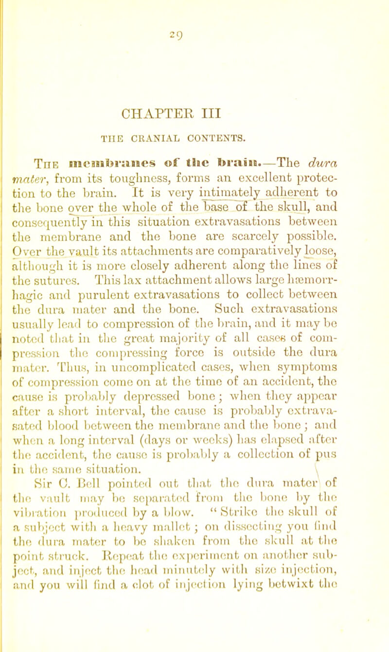 CHAPTER III THE CRANIAL CONTENTS. The moHnferiiiies of the toraiiB.—The dura mater, from its toughness, forms an excellent protec- tion to the brain. It is very irrtmiately adherent to the bone over the whole of the base of the skull, and consequently in this situation extravasations between the membrane and the bone are scarcely possible. Over the vault its attachments are comparatively loose, although it is more closely adherent along the lines of the sutures. This lax attachment allows large haamorr- hagic and purulent extravasations to collect between the dura mater and the bone. Such extravasations usually lead to compression of the brain, and it may be notcil that in tlie great majority of all caseB of com- pression the compressing force is outside the dura mat(M-. Thus, in uncomplicated cases, when symptoms of compression come on at the time of an accident, the cause is probably depressed bone; when they appear after a short interval, the cause is probably cxtrava- sated l)lood between the membrane and the bone ; and when a long interval (days or weeks) has elapsed nfter the accident, the cause is probably a collection of pus in the same situation. Sir 0. Bell pointed out Lhah ilio dura mater of tlin vault niay he se[)ar'at(;d fnjm tlio bono l)y the vibration ])roduccd by a l)lovv. Strike tlio skull of a sultject witli a lieavy malifit; on dissecting you (ind the dura mater to be siiakeu from the slcull at tiie point struck. Repeat the experimfint on aiioiJier sub- ject, and inject the head minutely with si/,(! injection, and you will find a clot of injection lying betwixt the