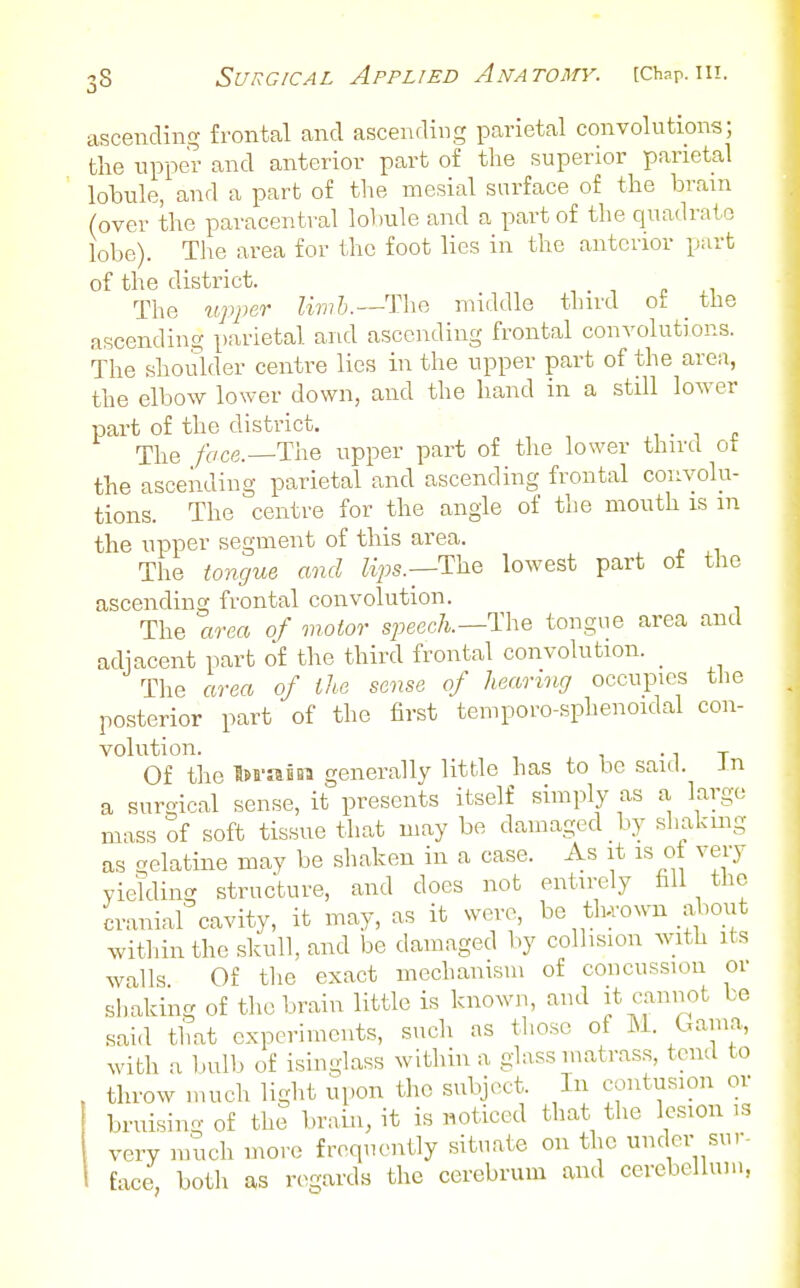 ascending frontal and ascending parietal convolutions; the upper and anterior part of the superior parietal lobule, and a part of tlie mesial surface of the brain (over the paracentral lobule and a part of the quadrate lobe). The area for the foot lies in the anterior part of the district. The ^lpper lirn'b.—Tha middle tlnrd ot _ the ascending parietal and ascending frontal convolutions. The shoulder centre lies in the upper part of the area, the elbow lower down, and the hand in a still lower part of the district. . i . The foce.—Ti\e upper part of tlie lower third ot the ascending parietal and ascending frontal convolu- tions. The centre for the angle of the mouth is m the upper segment of this area. The tongue and Zips.—The lowest part of the ascending frontal convolution. The area of motor speec/t.—The tongue area and adiacent part of the third frontal convolution. _ The area of the sense of hearing occupies the posterior part of the first temporo-sphenoidal con- volution. -IT Of the IsrasBi generally little has to be saul. Jn a surgical sense, it presents itself simply as a, largo mass of soft tissue that may be damaged by shaking as £ielatine may be shaken in a case. As it is oi very viekling structure, and does not entirely fill the cranial cavity, it may, as it were, be tlu'own about within the slvull, and be damaged by collision with its walls Of the exact mechanism of concussion or shaking of the brain little is known, and it cannot be said tliat experiments, such as those of M. Gama, with a bulb of isinglass within a glass matrass, tend to throw much light upon the subject. In contusion or bruising of the brain, it is noticed that the lesion is very much more frequently situate on the under sur- face both as regards the cerebrum and cerebellum,