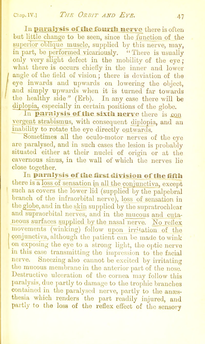 In j|J|ara|ysis ©f tSie fOEai'lBa B|es'_ve tliere is often but little change to be seen, since the function of the superior oblique mu&;cle, supplied by this nerve, may, in part, be performed vicariously.  There is usually only very slight defect in the mobility of the eye j what there is occurs chiefly in the inner and lower angle of the lield of vision; there is deviation of tlie eye inwards and upwards on lowering the object, and simply upwards when it is turned far towards the healthy side  (Erb). In any case there will be diplopia, especially in certain positions of the globe. In paraSysis ©f tBae sixtJi naci-ve there is qq^ yergent strabismus, with consequent diplopia, and an inability to rotate the eye directly outwards. Sometimes all the oculo-motor nerves of the eye are paralysed, and in such cases the lesion is probably situated either at their nuclei of origin or at the cavernous sinus, in the wall of which the nerves lie close together. In paralysis of tlic fii sl slivisioii of the fifth there is a loss of sensation in all the conjunctiva, except such as covers the lower lid (supplied by the palpebral branch of the infraorbital nerve), loss of sensation in the globe, and in the skin supplied by the supratrochlear and supraorbital nerves, and in the mucous and cuta- neous surfaces supplied by the nasal nerve. No reflex movements (winking) follow upon irntation' of the conjunctiva, although tlic patient can be made to Avink on exposing the eye to a strong ligl:t, the o[)tic nervo in this case transmitting the iiiipr(jK,siun to the facial nerve. Sjieczing also cannot be excited by irritating tlie mucous membrane in tlie anterior part of the nose. Destructive ulceration of the conica may follow this Iiaralysis, due partly to damage to the tro[)]iic brancliea contained in the paralysed nerve, partly to the auajs- th esia which renders tlie part readily injured, and partly to the loss of the reflex eflect of the; sensory