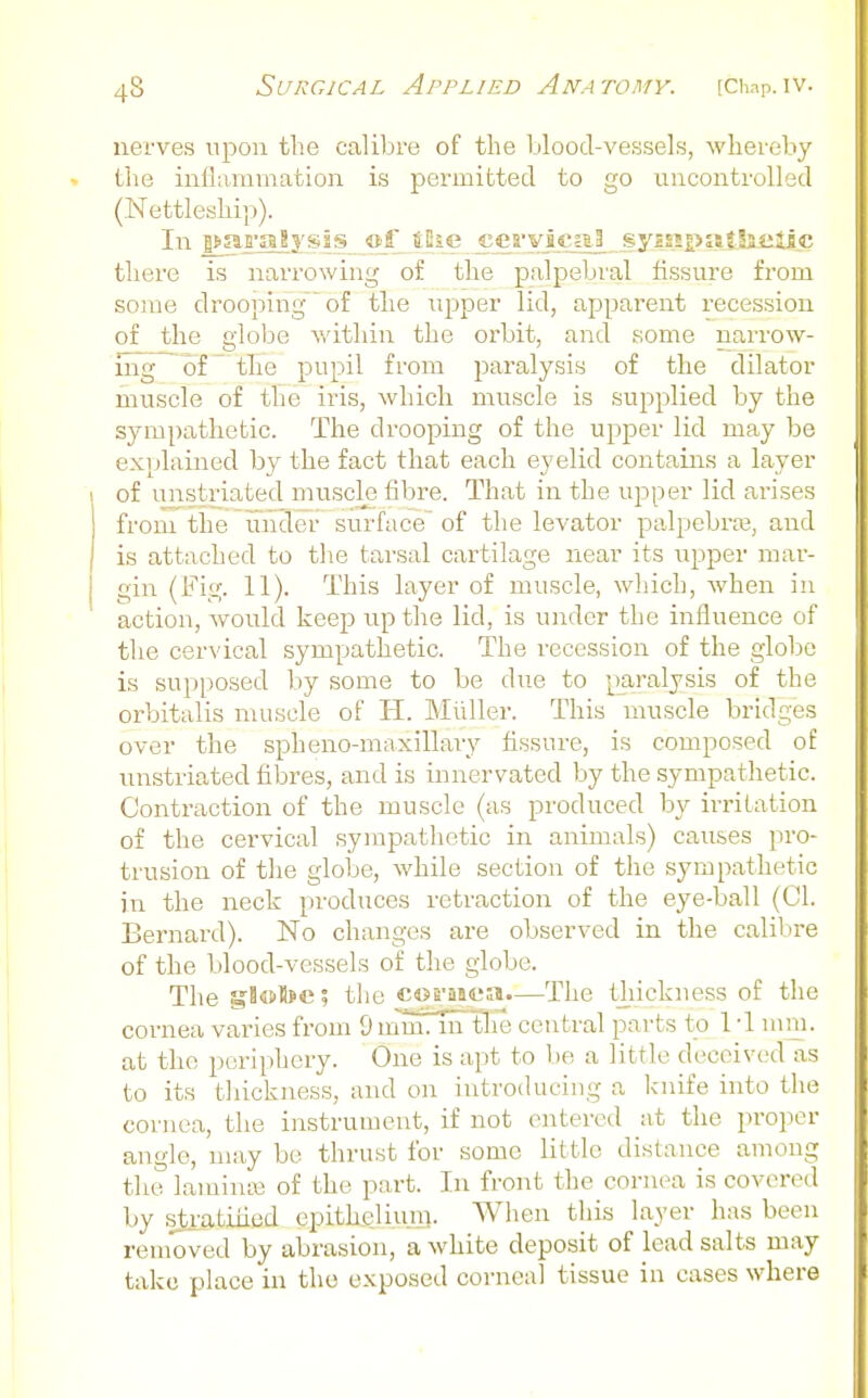 nerves upon the calibre of the blood-vessels, whereby the inflammation is permitted to go uncontrolled (Nettleship). In pjai'alysis of tliG c_eaviiua3^ fyiH£>aJ,lai^c there is narrowing of the palpebral fissure from some drooping of the upper lid, apparent recession of the globe v/ithin the orbit, and some narrow- ing of ^ the pupil from paralysis of the dilator muscle of the iris, which muscle is supplied by the sympathetic. The drooping of the upper lid may be explained by the fact that each eyelid contains a layer of imstriated muscle fibre. That in the upper lid arises from the under surface' of the levator palpebrre, and is attached to tlie tarsal cartilage near its upper mar- gin (Fig. 11). This layer of muscle, which, when in action, would keep up the lid, is under the influence of the cervical sympathetic. The recession of the globe is supposed by some to be due to paralysis of the orbitalis muscle of H. Miiller. This muscle bridges over the spheno-maxillary fissure, is composed of unstriated fibres, and is innervated by the sympathetic. Contraction of the muscle (as produced by irritation of the cervical sympathetic in animals) causes pro- trusion of the globe, while section of the sympathetic in the neck produces retraction of the eye-ball (CI. Bernard). No changes are observed in the calibre of the blood-vessels of the globe. The gl«B>c; the corusea—The thickness of the cornea varies from 9 m~m7Tn the central parts t^o 1 -1 mm. at the periphery. One is apt to be a little deceived as to its thickness, and on introiUieing a knife into the cornea, the instrument, if not entered at the proper angle, may be thrust for some little distance among the laminai of the part. In front the cornea is covered by stratiiiod epitkeliuni. Wlien this layer has been removed by abrasion, a white deposit of lead salts may take place in the exposed corneal tissue in cases where