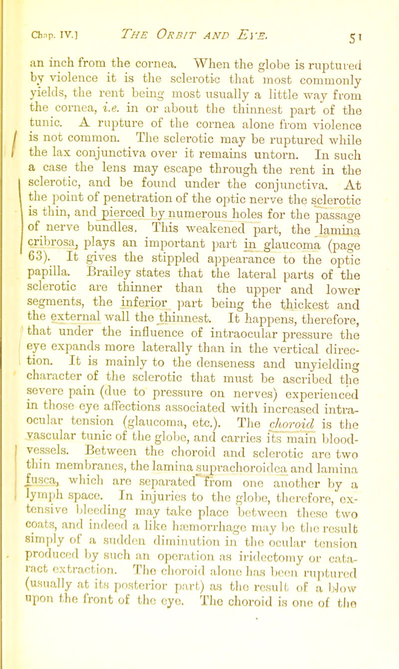 an inch from the cornea. When the globe is ruptured by violence it is the sclerotic that most commonly yields, the rent being most usually a little way from the cornea, i.e. in or about the thinnest part of the tunic. A rupture of the cornea alone from violence is not common. The sclerotic may be ruptured while the lax conjunctiva over it remains untorn. In such a case the lens may escape through the rent in the sclerotic, and be found under the conjunctiva. At the point of penetration of the optic nerve the sclerotic is thin, and pierced by numerous holes for the passage of nerve bundles. This weakened part, the lamina cribrosa, plays an important part in glaucoma (page 63). It gives the stippled appearance to the optic papilla. Brailey states that the lateral parts of the sclerotic are thinner than the upper and lower segments, the inferior ])art being the thickest and the external wall the thinnest. It happens, therefore, that under the influence of intraocular pressure the eye expands more laterally than in the vertical direc- tion. It is mainly to the denseness and unyielding character of the sclerotic that must be ascribed the severe pain (due to pressure on nerves) experienced m those eye alTections associated with increased intra- ocular tension (glaucoma, etc.). The choroid is the vascular tunic of the glolje, and carries iTs'main blood- vessels. Between the choroid and sclerotic are two thin membranes, the lamina suprachoroidea and lamina fuica, wliich are separated' from one another by a lymph space. In injuries to the globe, therefore, ex- tensive lileeding may take place between these two coats, and indeed a like h-icmorrhagc may bo tlie result simf)ly of a sudden diminution in the ocular tension produced liy such an operation as iiidectomy or cata- ract extraction. Tlio clioroid alone has be(!n riiptured (usually at its posterior part) as the result of a bJow upon the front of tlio eye. The choroid is one of tlio