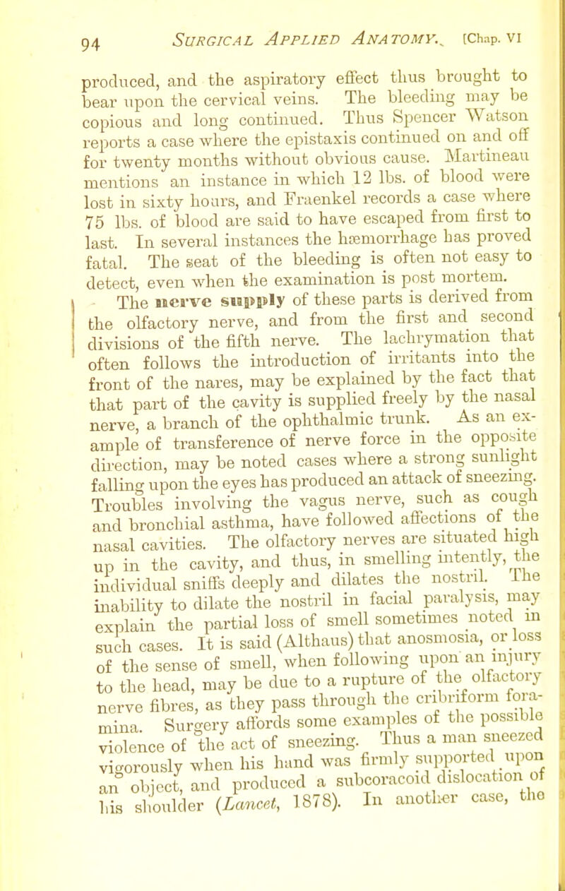 produced, and the aspiratory effect thus brought to bear upon the cervical veins. The bleeding may be copious and long continued. Thus Spencer Watson reports a case where the epistaxis continued on and off for twenty months without obvious cause. ]\Iartmeau mentions an instance in which 12 lbs. of blood were lost in sixty hoars, and Fraenkel records a case where 75 lbs. of blood are said to have escaped from first to last. In several instances the hcemorrhage has proved fatal. The seat of the bleeding is often not easy to detect, even when the examination is post mortem. The iBcrve siapP^y of these parts is derived from the olfactory nerve, and from the first and second divisions of the fifth nerve. The lachrymation that often follows the introduction of irritants into the front of the nares, may be explained by the fact that that part of the cavity is supplied freely by the nasal nerve a branch of the ophthalmic trunk. As an ex- ample of transference of nerve force in the opposite direction, may be noted cases where a strong sunlight falling upon the eyes has produced an attack of sneezuig. Troubles involving the vagus nerve, such as cough and bronchial asthma, have followed affections of the nasal cavities. The olfactory nerves are situated higli up in the cavity, and thus, in smelling mtently, the individual sniffs deeply and dilates the nostril, ihe inability to dilate the nostril in facial paralysis, may explain the partial loss of smell sometimes noted in such cases. It is said (Althaus) that anosmosia, or loss of the sense of smell, when following iipon an injury to the head, may be due to a rupture of the olfactory nerve fibres, as they pass through tlie cribriform fora- mina Surgery affords some examples of the possible violence of the act of sneezing. Thus a man sneezed vigorously when his hand was firmly .^PPorted pon an object, and produced a subcoracoid dislocation of l,is slioulder {Lancet, 1878 . In another case, the