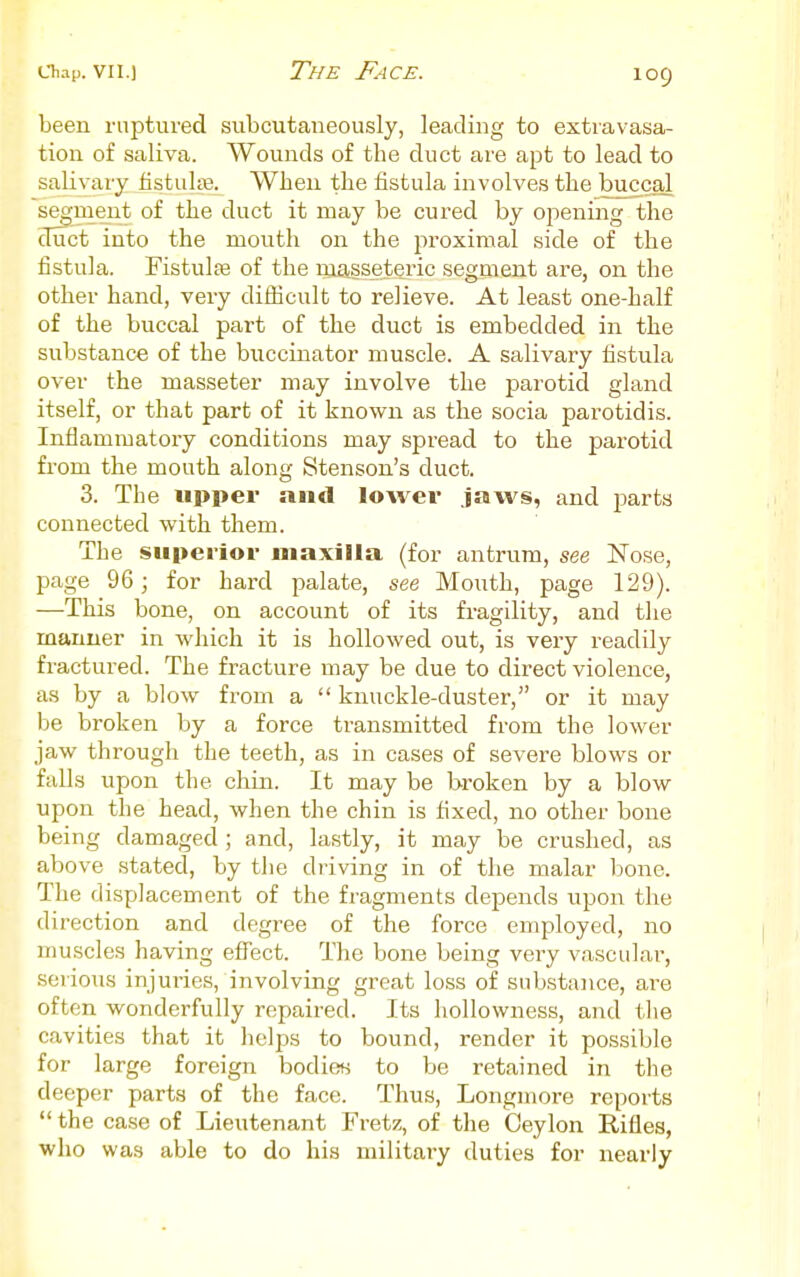 been ruptured subcutaneously, leading to extravasa- tion of saliva. Wounds of the duct are apt to lead to salivary iistultB. When the fistula involves the buccal segment of the duct it may be cured by opening the duct into the mouth on the proximal side of the fistula. Fistulfe of the masseteric segment are, on the other hand, very difficult to relieve. At least one-half of the buccal part of the duct is embedded in the substance of the buccinator muscle. A salivary fistula over the masseter may involve the parotid gland itself, or that part of it known as the socia parotid is. Inflammatory conditions may spread to the parotid from the mouth along Stenson's duct. 3. The upper and lower jaws, and parts connected with them. The superior maxilla (for antrum, see Nose, page 96; for hard palate, see Mouth, page 129). —This bone, on account of its fragility, and the manner in which it is hollowed out, is very readily fractured. The fracture may be due to direct violence, as by a blow from a  knuckle-duster, or it may be broken by a force transmitted from the lower jaw through the teeth, as in cases of severe blows or falls upon the chin. It may be broken by a blow upon the head, when the chin is fixed, no other bone being damaged ; and, lastly, it may be crushed, as above stated, by the driving in of the malar bone. The displacement of the fragments depends upon the direction and degree of the force employed, no muscles having efl^ect. The bone being very vascular, serious injuries, involving great loss of substaiice, are often wonderfully repaired. Its hollowness, and the cavities that it helps to bound, render it possible for large foreign bodies to be retained in the deeper parts of the face. Thus, Longmore reports the case of Lieutenant Fretz, of the Ceylon Rifles, who was able to do his military duties for nearly