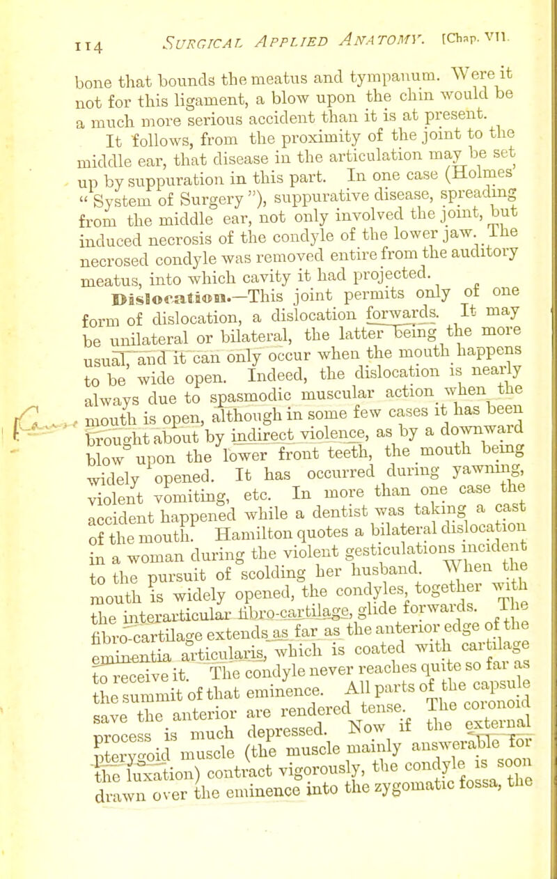 bone that bounds the meatus and tympanum. Were it not for this ligament, a blow upon the chm would be a much more serious accident than it is at present. It follows, from the proximity of the joint to the middle ear, that disease in the articulation may Ids set up by suppuration in this part. In one case (Holmes  System of Surgery ), suppurative disease, spreading from the middle ear, not only involved the joint, but induced necrosis of the condyle of the lower jaw ihe necrosed condyle was removed entire from the auditory meatus, into which cavity it had projected. I>jsSof^ti«n.—This joint permits only ot one form of dislocation, a dislocation forwai'ds. It may be unilateral or bilateral, the latteTBiing the more usufl: and It-can only occur when the mouth happens to be wide open. Indeed, the dislocation is ne£u-ly always due to spasmodic muscular action when the iQ. mouth is open, although in some few cases it has been f^^-^ tifoughtabout by indirect violence, as by a downward blow upon the lower front teeth, the mouth bemg widely opened. It has occurred during yawning, violent vomiting, etc. In more than one case the accident happened while a dentist was taking a cast of the moutL Hamilton quotes a bilateral disloca ion in a woman during the violent gesticulations incident To the pursuit of scolding her husband When he mouth is widely opened, the condyles toge her with the interarticulariibro-caililage, glide forwaids. 1 e hbro^cartilage extends as far as the anterior edge of the S^^irtia articularis, which is coated -^th -r dage ?oreceive it The condyle never reaches quite so fai as hrsummit of that emi/ence. AU pai.s of the caj.su e save the anterior are rendered tense. The coionoid process is much depressed. Now if the exteiiiai Kv'oic inuscle (the muscle mainly answeraHe for the Wtion) contract vigorously, the condyle is soon d ™ over he eminence into the zygomatic fossa, the