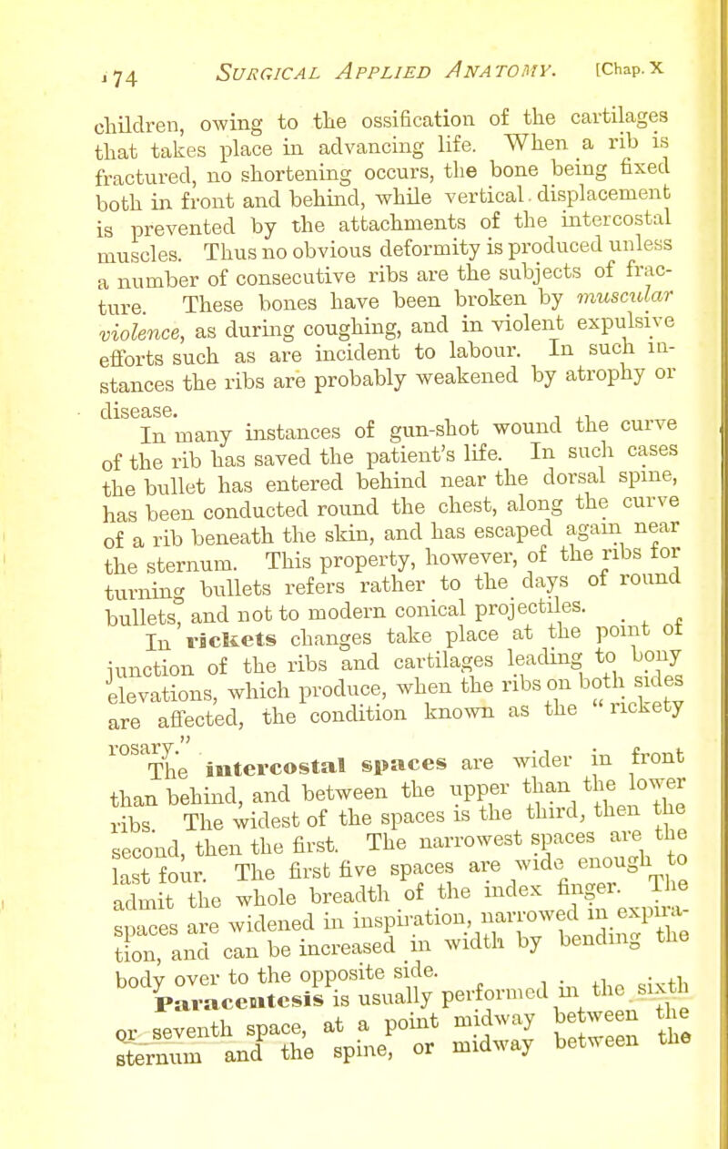 children, owing to the ossification of the cartilages that takes place in advancing life. When a rib is fractured, no shortening occurs, the bone bemg fixed both in front and behind, while vertical. displacement is prevented by the attachments of the intercostal muscles. Thus no obvious deformity is produced unless a number of consecutive ribs are the subjects of frac- ture These bones have been broken by musciUar violence, as during coughing, and in violent expulsive efforts such as are incident to labour. In such in- stances the ribs are probably weakened by atrophy or In many instances of gun-shot wound the curve of the rib has saved the patient's life. In such cases the bullet has entered behind near the dorsal spine, has been conducted round the chest, along the curve of a rib beneath the skin, and has escaped again near the sternum. This property, however, of the ribs tor turning bullets refers rather to the days of round bullets, and not to modern conical projectiles. _ In riclicts changes take place at the point ot junction of the ribs and cartilages leacUng to bony ilevations, which produce, when the ribs on both sides are afi-ected, the condition known as the rickety ^°^^The intercostal spaces are wider in front than behind, and between the upper than tbe bwer ribs The widest of the spaces is the third, then the second, then the first. The narrowest spaces are the last four The first five spaces are wide enough to adm t e whole breadth of the index &^g- J - snaces are widened in inspiration, narrowed m expua- tion and can be increased in width by bending the bodv over to the opposite side. , • ^i • .fi, Paracentesis is usually performed m the six h cr seventh space, at a point midway be ween the Sernum and the spine, or midway between the