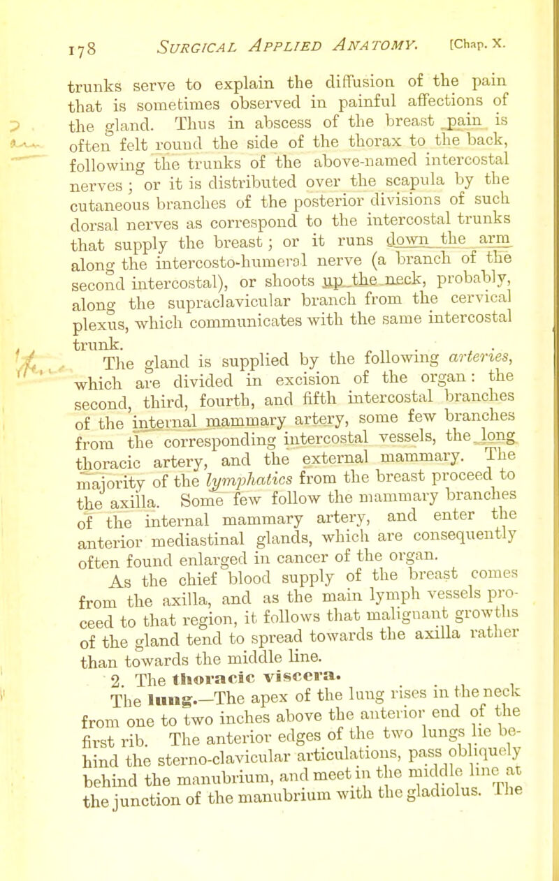 trunks serve to explain the diffusion of the pain that is sometimes observed in painful affections of the gland. Thus in abscess of the breast jpain is often felt round the side of the thorax to the back, following the trunks of the above-named intercostal nerves ; or it is distributed over the scapula by the cutaneous branches of the posterior divisions of such dorsal nerves as correspond to the intercostal trunks that supply the breast; or it runs clown^_the arm along the intercosto-humerol nerve (a branch of the secoml intercostal), or shoots np.Jhe neck, probably, along the supraclavicular branch from the cervical plexus, which communicates with the same intercostal trunk. ^ • The gland is supplied by the following arteries, which are divided in excision of the organ: the second, third, fourth, and fifth intercostal branches of the 'internal mammary artery, some few branches from the corresponding intercostal vessels, the.Jong thoracic artery, and the external mammary. The maiority of the Ij/mphatics from the breast proceed to the axilla. Some few follow the mammary branches of the internal mammary artery, and enter the anterior mediastinal glands, which are consequently often found enlarged in cancer of the organ. As the chief blood supply of the breast comes from the axilla, and as the main lymph vessels pro- ceed to that region, it follows that malignant growths of the gland tend to spread towards the axilla rather than towards the middle line. 2 The thoracic viscera. The lung.-The apex of the lung rises m the neck from one to two inches above the anterior end of the first rib. The anterior edges of the two lungs he be- hind the sterno-clavicular articulations, pass obhquely behind the manubrium, and meet in the middle hnoaz the junction of the manubrium with the gladiolus. The