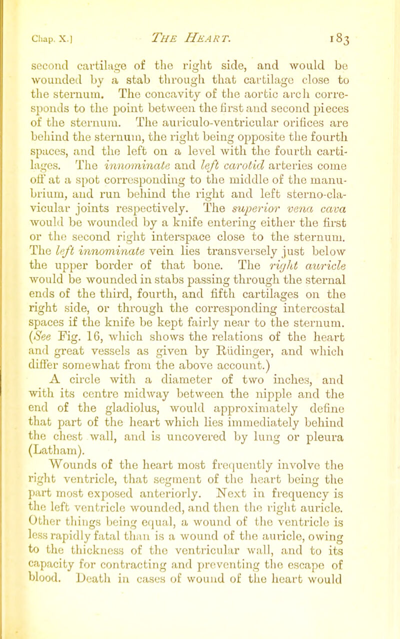 second cartilage of the right side, and would be wounded by a stab through that cartilage close to the sternum. The concavity of the aortic arch corre- sponds to the point between the first and second j^ieces of the sternum. The auriculo-ventricular orifices are behind the sternum, the right being opposite the fourth spaces, and the left on a level with the fourth carti- lages. The innominate and left carotid arteries come off at a spot corresponding to the middle of the manu- brium, and run behind the right and left sterno-cla- vicular joints respectively. The superior vena cava would be wounded by a knife entering either the first or the second right interspace close to the sternum. The left innominate vein lies transversely just below the upper border of that bone. The riglit auricle would be wounded in stabs passing through the sternal ends of the third, fourth, and fifth cartilages on the right side, or through the corresponding intercostal spaces if the knife be kept fairly near to the sternum. {See Kg. 16, which shows the relations of the heart and great vessels as given by Rudinger, and which differ somewhat from the above account.) A circle with a diameter of two inches, and with its centre midway between the nipple and the end of the gladiolus, would approximately define that part of the heart which lies immediately behind the chest wall, and is uncovered by lung or pleura (Latham). Wounds of the heart most frequently involve the right ventricle, that segment of the heart being the part most exposed anteriorly. Next in frequency is the left ventricle wounded, and then the rig] it auricle. Other things being equal, a wound of the ventricle is less rapidly fatal than is a wound of the auricle, owing to the thickness of the ventricular wall, and to its capacity for contracting and preventing the escape of blood. Death in cases of wound of the heart would