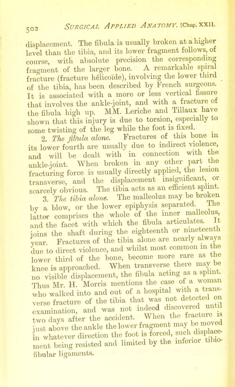 displacement. The fibula is usually broken at a higher level than the tibia, and its lower fragment follows, of course, with absolute precision the correspondmg fragment of the larger bone. A remarkable spu-al fracture (fracture h61icoide), involving the lower third of the tibia, has been described by French surgeons. It is associated with a more or less vertical fissure that involves the ankle-joint, and with a fracture of the fibula high up. MM. Leriche and Tillaux have shown that this injury is due to torsion, especiaUy to some twisting of the leg while the foot is fixed. 2. The fibula alone. Fractures of this bone in its lower fourth are usually due to indii-ect violence, and will be dealt with in comiection with the ankle-joint. When broken in any other part the fracturing force is usually directly applied, the lesion transverse, and the displacement insignificant or scarcely obvious. The tibia acts as an efficient splmt. 3 The tibia alone. The malleolus may be broken by a blow, or the lower epiphysis separated. ihe latter comprises the whole of the inner malleolus and the facet with which the fibula articulates. It ioins the shaft during the eighteenth or nineteenth year Fractures of the tibia alone are nearly always due to direct violence, and whilst most common m the lower third of the bone, become more rare as the knee is approached. When transverse there may be no visible displacement, the fibula actmg as a splmt. Thus Mr H. Morris mentions the case of a woman who walked into and out of a hospital ^vitll a ti-aii^- verse fracture of the tibia that was not detected o examination, and was not indeed two days after the accident. When the f-'^ctuic is iTst above the ankle the lower fragment maj^ be moved ; whatever direction the foot is forced, f-h chsp a^^^^^ ment being resisted and limited by the mferioi tilno fibular ligaments.