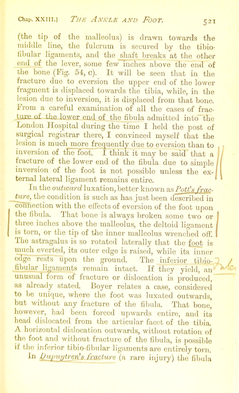 (the tip of the malleolus) is drawn towards the middle line, the fulcrum is secured by the tibio- fibular ligaments, and the sliaft Ijreaks at the other end of the lever, some few Indies above the end of the bone (Fig. 54, c). It will be seen tliat in the fracture due to eversion the upper end of the lower fragment is displaced towards the tibia, while, in the lesion due to inversion, it is displaced from that bone. From a careful examination of all the cases of frac- tjjxe_.o£ the lower end of the fibula admitted into' the London Hospital during the time I held the post of surgical registrar there, I convinced myself that the lesion is much more frequently due to eversion than to inversion of tloe foot. I think it may be said that a fracture of the lower end of the fibula due to simple inversion of the foot is not possible unless the ex- ternal lateral ligament remains entire. In the outward luxation, better known ViH PoU's frac- ture, the condition is such as has just been described in connection with the effects of eversion of the foot upon the fibula. That bone is always broken some two or three inches above the malleolus, the deltoid ligament is torn, or the tip of tJie inner malleolus wi-enched oft'. The astragalus is so rotated laterally that the foot is much everted, its outer edge is raised, while its inner edge rests upon the ground. The inferior tibio-' fibular ligaments remain intact. If they yield, an'' unusual form of fracture or dislocation is produced, as already stated. Boyer relates a case, considered to be unique, where the foot was luxated outwards, but without any fracture of the fibula. That bone, however, had been forced upwards entire, and its head dislocated from the articular facet of the tibia. A horizontal dislocation outwards, without rotation of the foot and without fracture of the fibula, is possible if the inferior tibio-fibular ligaments are entirely torn. In :Qj^)v^'en[s^/xacture (a rare injury) the fibula