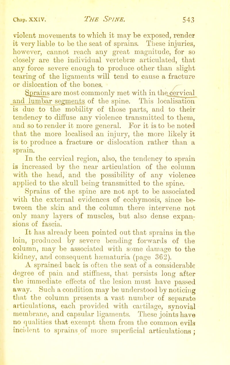 violent movements to which it may he exposed, render it very liable to be the seat of sprains. These injuries, howev^er, cannot reach any great magnitude, for so closely are the individual vertebrae articulated, that any force severe enough to produce other than slight tearing of the ligaments will tend to cause a fracture or dislocation of the bones. Sprains are most commonly met with in tliQ cervical and lunibar segments of the spine. This localisation is due to the mobility of those parts, and to their tendency to diffuse any violence transmitted to them, and so to render it more general. For it is to be noted tliat the more localised an injury, the more likely it is to produce a fracture or dislocation rather than a spraia. In the cervical region, also, the tendency to sprain is increased by the near articulation of the column with the head, and the possibility of any violence applied to the skull being transmitted to the spine. Sprains of the spine are not apt to be associated with the external evidences of ecchymosis, since be- tween tlie skin and the column there intervene not only many layers of muscles, but also dense expan- sions of fascia. It has already been pointed out that sprains in the loin, produced \yj severe bending forwards of the column, may be associated with some damage to the kidney, and consequent ha3maturia (page 362). A sprained back is often the seat of a considerable degree of pain and stiffness, that persists long after the immediate cfl'ccts of the lesion must have passed away. Such a condition may be understood by noticing tliat the column presents a vast number of sei)arate articulations, each provided with cartilage, synovitil membrane, and capsular ligaments. These joints have no qualities that exempt them from tlie common evils incident to sprain.s of more superficial articulations ;