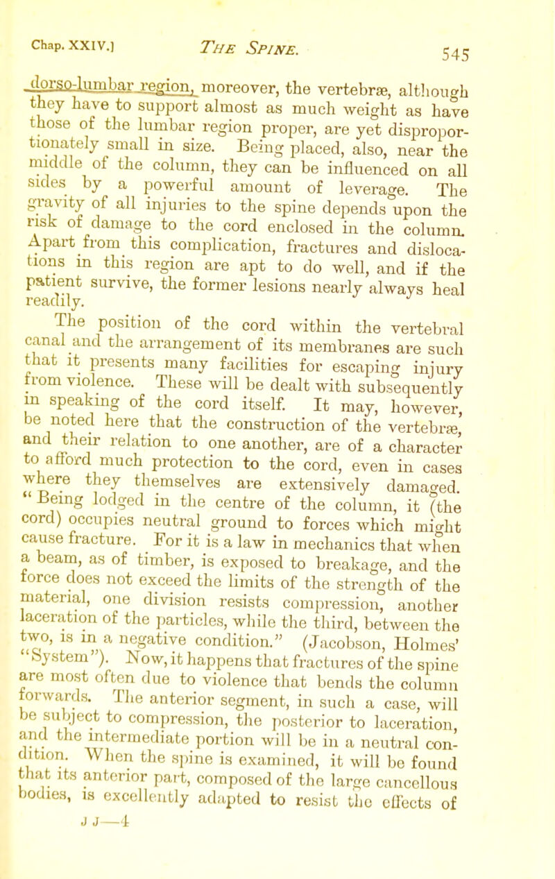 Chap. XXIV.] The Spine. 545 dorso-lumbarjlggion^ moreover, the vertebrse, altlioiigh they have to support almost as much weight as have those of the lumbar region proper, are yet dispropor- tionately small in size. Being placed, also, near the middle of the column, they can be influenced on all sides by a powerful amount of leverage. The gravity of all injuries to the spine depends upon the risk of damage to the cord enclosed in the column. Apart from this comijlication, fractures and disloca- tions m this region are apt to do well, and if the patient survive, the former lesions nearly alwavs heal readily. The position of the cord within the vertebral canal and the arrangement of its membranes are such that it jjresents many facilities for escaping iniury from violence. These will be dealt with subsequently m speaking of the cord itself. It may, however, be noted here that the construction of the vertebrse and their relation to one another, are of a character to aflf-ord much protection to the cord, even in cases where they themselves are extensively damaged  Being lodged in the centre of the column, it (the cord) occupies neutral ground to forces which mic^ht cause fracture. For it is a law in mechanics that when a beam, as of timber, is exposed to breakage, and the force does not exceed the limits of the strength of the material, one division resists compression, another laceration of the particles, while the third, between the two, is m a negative condition. (Jacobson, Holmes' by stem'). No w, it happens that fractures of the spine are most often due to violence that bends the column torward.s. The anterior segment, in such a case, will be suljiject to compression, the posterior to laceration, and the intermediate portion will be in a neutral con- dition. When the spine is examined, it will be found that Its anterior par-t, composed of the larije cancellous bodies, IS excellently adapted to resist the effects of J J—4