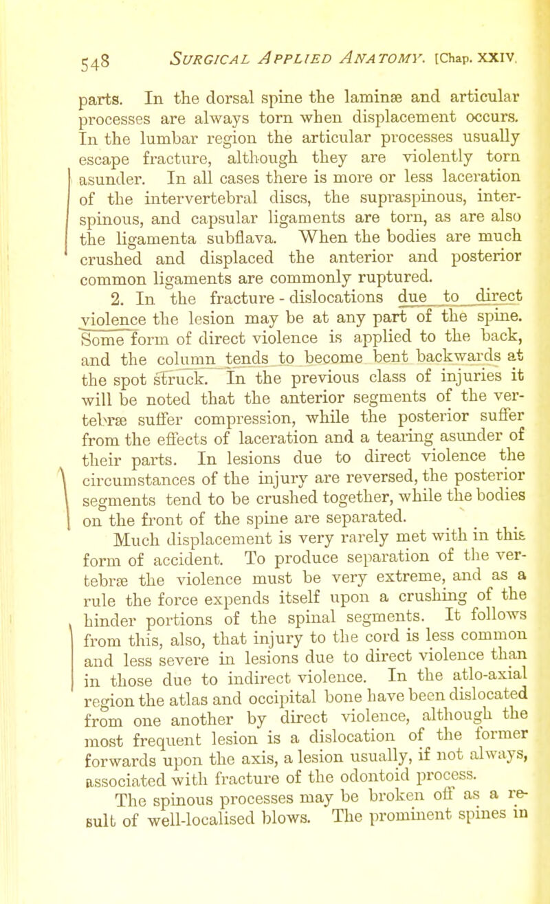parts. In the dorsal spine the laminae and articular processes are always torn when displacement occurs. In the lumbar region the articular processes usually escape fracture, although they are violently torn asunder. In all cases there is more or less laceration of the intervertebral discs, the supraspinous, inter- spinous, and capsular ligaments are torn, as are also the ligamenta subflava. When the bodies are much crushed and displaced the anterior and posterior common ligaments are commonly ruptured. 2. In the fracture - dislocations due to direct violence the lesion may be at any part of the spine. Some form of direct violence is applied to the back, and the column tends to become bent backwards at the spot struck. In the previous class of injuries it will be noted that the anterior segments of the ver- tebrae suffer compression, while the posterior suffer from the effects of laceration and a tearing asunder of their parts. In lesions due to direct violence the circumstances of the injury are reversed, the posterior segments tend to be crushed together, while the bodies on the fi'ont of the spine are separated. Much displacement is very rarely met with in this form of accident. To produce separation of tlie ver- tebrse the violence must be very extreme, and as a rule the force expends itself upon a crushing of the hinder portions of the spinal segments. It follows from this, also, that injury to the cord is less common and less severe in lesions due to dii-ect violence than in those due to indirect violence. In the atlo-axial region the atlas and occipital bone have been dislocated from one another by direct violence, although the most frequent lesion is a dislocation of the former forwards upon the axis, a lesion usually, if not always, associated with fracture of the odontoid process. The spinous processes may be broken oil as a re- sult of well-localised blows. The prominent spines in