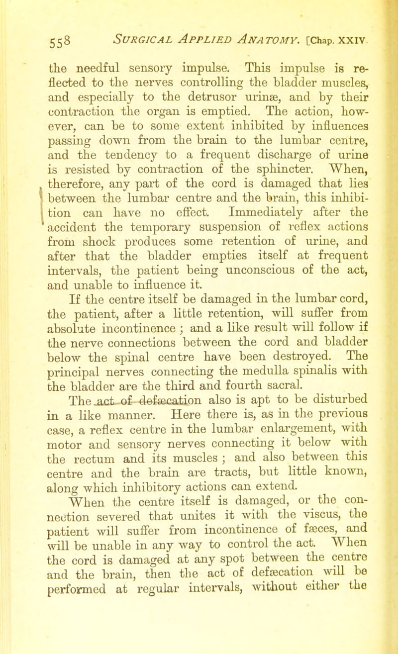 the needful sensory impulse. This impulse is re- flected to the nerves controlling the bladder muscles, and especially to the detrusor urinse, and by their contraction the organ is emptied. The action, how- ever, can be to some extent inhibited by influences passing down from the brain to the lumbar centre, and the tendency to a frequent discharge of urine is resisted by contraction of the sphincter. When, , therefore, any part of the cord is damaged that lies 1 between the lumbar centre and the brain, this inhibi- i tion can have no efiect. Immediately after the accident the tempoi'ary suspension of reflex actions from shock produces some retention of urine, and after that the bladder empties itself at frequent intervals, the patient being unconscious of the act, and unable to influence it. If the centre itself be damaged in the lumbar cord, the patient, after a little retention, will sufier fi-om absolute incontinence ; and a like result will follow if the nerve connections between the cord and bladder below the spinal centre have been destroyed. The principal nerves connecting the medulla spinalis with the bladder are the third and fourth sacral. The^ct-of defsecation also is apt to be disturbed in a like manner. Here there is, as in the previous case, a reflex centre in the lumbar enlargement, with motor and sensory nerves connecting it below with the rectum and its muscles ; and also between this centre and the brain are tracts, but little known, along which inliibitory actions can extend. When the centre itself is damaged, or_ the con- nection severed that unites it with the viscus, the patient wUl sufler from incontinence of fseces, and will be unable in any way to control the act. AVhen the cord is damaged at any spot between the centre and the brain, then the act of defcecation will bo performed at regular intervals, Avithout either the
