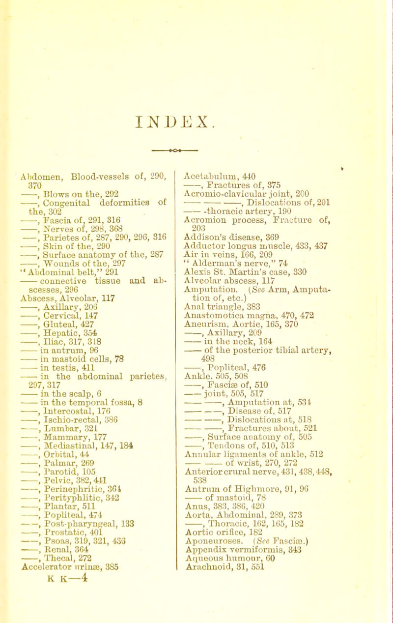 INDEX Alxiomen, Blood-vessels of, 290, 370 , Blows on the, 292 , Cougeuital deformities of the 302 , Fascia of, 291, 316 , Nerves of, 298, 368 , Parietes of, 287, 290, 296, 316 , Skin of the, 290 , Surface anatomy of the, 287 , Wounds of the, 297 Abdominal helt, 291 connective tissue and ah- scesses, 296 Abscess, Alveolar, 117 , Axillary, 203 , Cervical, 147 , Gluteal, 427 , Hepatic, 354 , Iliac, 317, 318 in antrum, 96 in mastoid cells, 78 in testis, 411 in the abdominal parietes, 297, 317 in the scalp, 6 in the temporal fossa, 8 , Intercostal, 176 , Ischio-rectal, 386 , Lumbar, 321 , Mammary, 177 , Mediastinal, 147,184 , Orbital, 44 , Palmar, 269 , 3'arotid, 105 , Pelvic, 382,441 , Perinephritic, 301 , Perityphhtic, 342 , Plantar, 511 -, Popliteal, 474 , Post-pharyngea!, 133 , Prostatic, 401 , Psoas, 319, 321, 43-3 , Renal, 364 , Thecal, 272 Accelerator nriuo:, 335 K K—4 Acelaljulnm, 440 , Fractiu-es of, 375 Acromio-clavicular joint, 200 ■ ■ , Dislocations of, 201 -thoracic artery, 190 Acromion process, Fracture of, 203 Addison's disease, 369 Adductor longus mnscle, 433, 437 Air in veins, 166, 209  Alderman's nerve, 74 Alexis St. Martin's case, 330 Alveolar abscess, 117 Amputation. (See Arm, Amputa- tion of, etc.) Anal triaugle, 383 Anastomotica magna. 470, 472 Aneurism, Aortic, 165, 370 , Axillary, 209 in the neck, 164 of the posterior tihial artery, 498 , Popliteal, 476 Ankle. 505, 508 , Fascise of, 510 joint, 505, 517 , Amputation at, 531 , Disease of, 517 , Dislocations iit, 518 • , Fractures a.bout, 521 , Surface anatomy of, 505 , Tendons of, 510, 513 Annular ligaments of ankle, 512 of wrist, 270, 272 Anterior crural nerve, 431, 438,448, 538 Antrum of Highmore, 91, 96 of mastoid, 78 Anus, 383, 386, 420 Aorta, Abdominal, 289, 373 , Thoracic, 162, 105, 182 Aortic orifice, 182 Aponeuroses. (Sec Fascia).) Appendix vermiformis, 343 Aqueous humour, 60 Arachnoid, 31, 551